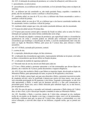 Art. 415. A intimação da sentença de pronúncia, se o crime for afiançável, será feita ao réu:
I - pessoalmente, se estiver preso;
II - pessoalmente, ou ao defensor por ele constituído, se tiver prestado fiança antes ou depois da
sentença;
III - ao defensor por ele constituído se, não tendo prestado fiança, expedido o mandado de
prisão, não for encontrado e assim o certificar o oficial de justiça;
IV - mediante edital, no caso do no II, se o réu e o defensor não forem encontrados e assim o
certificar o oficial de justiça;
V - mediante edital, no caso do no III, se o defensor que o réu houver constituído também não
for encontrado e assim o certificar o oficial de justiça;
VI - mediante edital, sempre que o réu, não tendo constituído defensor, não for encontrado.
§ 1o O prazo do edital será de 30 (trinta) dias.
§ 2o O prazo para recurso correrá após o término do fixado no edital, salvo se antes for feita a
intimação por qualquer das outras formas estabelecidas neste artigo.
Art. 416. Passada em julgado a sentença de pronúncia, que especificará todas as circunstâncias
qualificativas do crime e somente poderá ser alterada pela verificação superveniente de
circunstância que modifique a classificação do delito, o escrivão imediatamente dará vista dos
autos ao órgão do Ministério Público, pelo prazo de 5 (cinco) dias, para oferecer o libelo
acusatório.
Art. 417. O libelo, assinado pelo promotor, conterá:
I - o nome do réu;
II - a exposição, deduzida por artigos, do fato criminoso;
III - a indicação das circunstâncias agravantes, expressamente definidas na lei penal, e de todos
os fatos e circunstâncias que devam influir na fixação da pena;
IV - a indicação da medida de segurança aplicável.
§ 1o Havendo mais de um réu, haverá um libelo para cada um.
§ 2o Com o libelo poderá o promotor apresentar o rol das testemunhas que devam depor em
plenário, até o máximo de 5 (cinco), juntar documentos e requerer diligências.
Art. 418. O juiz não receberá o libelo a que faltem os requisitos legais, devolvendo ao órgão do
Ministério Público, para apresentação de outro, no prazo de 48 (quarenta e oito) horas.
Art. 419. Se findar o prazo legal, sem que seja oferecido o libelo, o promotor incorrerá na multa
de cinqüenta mil-réis, salvo se justificada a demora por motivo de força maior, caso em que
será concedida prorrogação de 48 (quarenta e oito) horas. Esgotada a prorrogação, se não tiver
sido apresentado o libelo, a multa será de duzentos mil-réis e o fato será comunicado ao
procurador-geral. Neste caso, será o libelo oferecido pelo substituto legal, ou, se não houver,
por um promotor ad hoc.
Art. 420. No caso de queixa, o acusador será intimado a apresentar o libelo dentro de 2 (dois)
dias; se não o fizer, o juiz o haverá por lançado e mandará os autos ao Ministério Público.
Art. 421. Recebido o libelo, o escrivão, dentro de 3 (três) dias, entregará ao réu, mediante
recibo de seu punho ou de alguém a seu rogo, a respectiva cópia, com o rol de testemunhas,
notificado o defensor para que, no prazo de 5 (cinco) dias, ofereça a contrariedade; se o réu
estiver afiançado, o escrivão dará cópia ao seu defensor, exigindo recibo, que se juntará aos
autos.
 