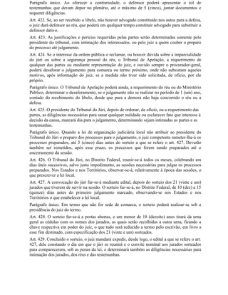 Parágrafo único. Ao oferecer a contrariedade, o defensor poderá apresentar o rol de
testemunhas que devam depor no plenário, até o máximo de 5 (cinco), juntar documentos e
requerer diligências.
Art. 422. Se, ao ser recebido o libelo, não houver advogado constituído nos autos para a defesa,
o juiz dará defensor ao réu, que poderá em qualquer tempo constituir advogado para substituir o
defensor dativo.
Art. 423. As justificações e perícias requeridas pelas partes serão determinadas somente pelo
presidente do tribunal, com intimação dos interessados, ou pelo juiz a quem couber o preparo
do processo até julgamento.
Art. 424. Se o interesse da ordem pública o reclamar, ou houver dúvida sobre a imparcialidade
do júri ou sobre a segurança pessoal do réu, o Tribunal de Apelação, a requerimento de
qualquer das partes ou mediante representação do juiz, e ouvido sempre o procurador-geral,
poderá desaforar o julgamento para comarca ou termo próximo, onde não subsistam aqueles
motivos, após informação do juiz, se a medida não tiver sido solicitada, de ofício, por ele
próprio.
Parágrafo único. O Tribunal de Apelação poderá ainda, a requerimento do réu ou do Ministério
Público, determinar o desaforamento, se o julgamento não se realizar no período de 1 (um) ano,
contado do recebimento do libelo, desde que para a demora não haja concorrido o réu ou a
defesa.
Art. 425. O presidente do Tribunal do Júri, depois de ordenar, de ofício, ou a requerimento das
partes, as diligências necessárias para sanar qualquer nulidade ou esclarecer fato que interesse à
decisão da causa, marcará dia para o julgamento, determinando sejam intimadas as partes e as
testemunhas.
Parágrafo único. Quando a lei de organização judiciária local não atribuir ao presidente do
Tribunal do Júri o preparo dos processos para o julgamento, o juiz competente remeter-lhe-á os
processos preparados, até 5 (cinco) dias antes do sorteio a que se refere o art. 427. Deverão
também ser remetidos, após esse prazo, os processos que forem sendo preparados até o
encerramento da sessão.
Art. 426. O Tribunal do Júri, no Distrito Federal, reunir-se-á todos os meses, celebrando em
dias úteis sucessivos, salvo justo impedimento, as sessões necessárias para julgar os processos
preparados. Nos Estados e nos Territórios, observar-se-á, relativamente à época das sessões, o
que prescrever a lei local.
Art. 427. A convocação do júri far-se-á mediante edital, depois do sorteio dos 21 (vinte e um)
jurados que tiverem de servir na sessão. O sorteio far-se-á, no Distrito Federal, de 10 (dez) a 15
(quinze) dias antes do primeiro julgamento marcado, observando-se nos Estados e nos
Territórios o que estabelecer a lei local.
Parágrafo único. Em termo que não for sede de comarca, o sorteio poderá realizar-se sob a
presidência do juiz do termo.
Art. 428. O sorteio far-se-á a portas abertas, e um menor de 18 (dezoito) anos tirará da urna
geral as cédulas com os nomes dos jurados, as quais serão recolhidas a outra urna, ficando a
chave respectiva em poder do juiz, o que tudo será reduzido a termo pelo escrivão, em livro a
esse fim destinado, com especificação dos 21 (vinte e um) sorteados.
Art. 429. Concluído o sorteio, o juiz mandará expedir, desde logo, o edital a que se refere o art.
427, dele constando o dia em que o júri se reunirá e o convite nominal aos jurados sorteados
para comparecerem, sob as penas da lei, e determinará também as diligências necessárias para
intimação dos jurados, dos réus e das testemunhas.
 