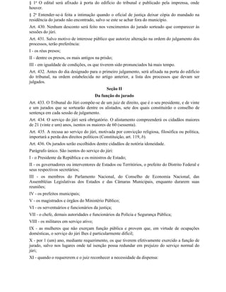 § 1o O edital será afixado à porta do edifício do tribunal e publicado pela imprensa, onde
houver.
§ 2o Entender-se-á feita a intimação quando o oficial de justiça deixar cópia do mandado na
residência do jurado não encontrado, salvo se este se achar fora do município.
Art. 430. Nenhum desconto será feito nos vencimentos do jurado sorteado que comparecer às
sessões do júri.
Art. 431. Salvo motivo de interesse público que autorize alteração na ordem do julgamento dos
processos, terão preferência:
I - os réus presos;
II - dentre os presos, os mais antigos na prisão;
III - em igualdade de condições, os que tiverem sido pronunciados há mais tempo.
Art. 432. Antes do dia designado para o primeiro julgamento, será afixada na porta do edifício
do tribunal, na ordem estabelecida no artigo anterior, a lista dos processos que devam ser
julgados.
                                             Seção II
                                        Da função do jurado
Art. 433. O Tribunal do Júri compõe-se de um juiz de direito, que é o seu presidente, e de vinte
e um jurados que se sortearão dentre os alistados, sete dos quais constituirão o conselho de
sentença em cada sessão de julgamento.
Art. 434. O serviço do júri será obrigatório. O alistamento compreenderá os cidadãos maiores
de 21 (vinte e um) anos, isentos os maiores de 60 (sessenta).
Art. 435. A recusa ao serviço do júri, motivada por convicção religiosa, filosófica ou política,
importará a perda dos direitos políticos (Constituição, art. 119, b).
Art. 436. Os jurados serão escolhidos dentre cidadãos de notória idoneidade.
Parágrafo único. São isentos do serviço do júri:
I - o Presidente da República e os ministros de Estado;
II - os governadores ou interventores de Estados ou Territórios, o prefeito do Distrito Federal e
seus respectivos secretários;
III - os membros do Parlamento Nacional, do Conselho de Economia Nacional, das
Assembléias Legislativas dos Estados e das Câmaras Municipais, enquanto durarem suas
reuniões;
IV - os prefeitos municipais;
V - os magistrados e órgãos do Ministério Público;
VI - os serventuários e funcionários da justiça;
VII - o chefe, demais autoridades e funcionários da Polícia e Segurança Pública;
VIII - os militares em serviço ativo;
IX - as mulheres que não exerçam função pública e provem que, em virtude de ocupações
domésticas, o serviço do júri Ihes é particularmente difícil;
X - por 1 (um) ano, mediante requerimento, os que tiverem efetivamente exercido a função de
jurado, salvo nos lugares onde tal isenção possa redundar em prejuízo do serviço normal do
júri;
XI - quando o requererem e o juiz reconhecer a necessidade da dispensa:
 