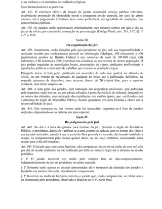 a) os médicos e os ministros de confissão religiosa;
b) os farmacêuticos e as parteiras.
Art. 437. O exercício efetivo da função de jurado constituirá serviço público relevante,
estabelecerá presunção de idoneidade moral e assegurará prisão especial, em caso de crime
comum, até o julgamento definitivo, bem como preferência, em igualdade de condições, nas
concorrências públicas.
Art. 438. Os jurados serão responsáveis criminalmente, nos mesmos termos em que o são os
juízes de ofício, por concussão, corrupção ou prevaricação (Código Penal, arts. 316, 317, §§ 1 o
e 2o, e 319).
                                             Seção III
                                       Da organização do júri
Art. 439. Anualmente, serão alistados pelo juiz-presidente do júri, sob sua responsabilidade e
mediante escolha por conhecimento pessoal ou informação fidedigna, 300 (trezentos) a 500
(quinhentos) jurados no Distrito Federal e nas comarcas de mais de 100.000 (cem mil)
habitantes, e 80 (oitenta) a 300 (trezentos) nas comarcas ou nos termos de menor população. O
juiz poderá requisitar às autoridades locais, associações de classe, sindicatos profissionais e
repartições públicas a indicação de cidadãos que reunam as condições legais.
Parágrafo único. A lista geral, publicada em novembro de cada ano, poderá ser alterada de
ofício, ou em virtude de reclamação de qualquer do povo, até à publicação definitiva, na
segunda quinzena de dezembro, com recurso, dentro de 20 (vinte) dias, para a superior
instância, sem efeito suspensivo.
Art. 440. A lista geral dos jurados, com indicação das respectivas profissões, será publicada
pela imprensa, onde houver, ou em editais afixados à porta do edifício do tribunal, lançando-se
os nomes dos alistados, com indicação das residências, em cartões iguais, que, verificados com
a presença do órgão do Ministério Público, ficarão guardados em urna fechada a chave sob a
responsabilidade do juiz.
Art. 441. Nas comarcas ou nos termos onde for necessário, organizar-se-á lista de jurados
suplentes, depositando-se as cédulas em urna especial.
                                             Seção IV
                                      Do jnulgamento pelo júri
Art. 442. No dia e à hora designados para reunião do júri, presente o órgão do Ministério
Público, o presidente, depois de verificar se a urna contém as cédulas com os nomes dos vinte e
um jurados sorteados, mandará que o escrivão Ihes proceda à chamada, declarando instalada a
sessão, se comparecerem pelo menos quinze deles, ou, no caso contrário, convocando nova
sessão para o dia útil imediato.
Art. 443. O jurado que, sem causa legítima, não comparecer, incorrerá na multa de cem mil-réis
por dia de sessão realizada ou não realizada por falta de número legal até o término da sessão
periódica.
§ 1o O jurado incorrerá em multa pelo simples fato do não-comparecimento,
independentemente de ato do presidente ou termo especial.
§ 2o Somente serão aceitas as escusas apresentadas até o momento da chamada dos jurados e
fundadas em motivo relevante, devidamente comprovado.
§ 3o Incorrerá na multa de trezentos mil-réis o jurado que, tendo comparecido, se retirar antes
de dispensado pelo presidente, observado o disposto no § 1o, parte final.
 