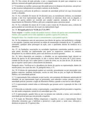 Art. 32. Nos crimes de ação privada, o juiz, a requerimento da parte que comprovar a sua
pobreza, nomeará advogado para promover a ação penal.
§ 1o Considerar-se-á pobre a pessoa que não puder prover às despesas do processo, sem privar-
se dos recursos indispensáveis ao próprio sustento ou da família.
§ 2o Será prova suficiente de pobreza o atestado da autoridade policial em cuja circunscrição
residir o ofendido.
Art. 33. Se o ofendido for menor de 18 (dezoito) anos, ou mentalmente enfermo, ou retardado
mental, e não tiver representante legal, ou colidirem os interesses deste com os daquele, o
direito de queixa poderá ser exercido por curador especial, nomeado, de ofício ou a
requerimento do Ministério Público, pelo juiz competente para o processo penal.
Art. 34. Se o ofendido for menor de 21 (vinte e um) e maior de 18 (dezoito) anos, o direito de
queixa poderá ser exercido por ele ou por seu representante legal.
Art. 35. Revogado pela Lei nº 9.520, de 27.11.1997:
Texto original: A mulher casada não poderá exercer o direito de queixa sem consentimento do
marido, salvo quando estiver dele separada ou quando a queixa for contra ele.
Parágrafo único. Se o marido recusar o consentimento, o juiz poderá supri-lo.
Art. 36. Se comparecer mais de uma pessoa com direito de queixa, terá preferência o cônjuge,
e, em seguida, o parente mais próximo na ordem de enumeração constante do art. 31, podendo,
entretanto, qualquer delas prosseguir na ação, caso o querelante desista da instância ou a
abandone.
Art. 37. As fundações, associações ou sociedades legalmente constituídas poderão exercer a
ação penal, devendo ser representadas por quem os respectivos contratos ou estatutos
designarem ou, no silêncio destes, pelos seus diretores ou sócios-gerentes.
Art. 38. Salvo disposição em contrário, o ofendido, ou seu representante legal, decairá no
direito de queixa ou de representação, se não o exercer dentro do prazo de 6 (seis) meses,
contado do dia em que vier a saber quem é o autor do crime, ou, no caso do art. 29, do dia em
que se esgotar o prazo para o oferecimento da denúncia.
Parágrafo único. Verificar-se-á a decadência do direito de queixa ou representação, dentro do
mesmo prazo, nos casos dos arts. 24, parágrafo único, e 31.
Art. 39. O direito de representação poderá ser exercido, pessoalmente ou por procurador com
poderes especiais, mediante declaração, escrita ou oral, feita ao juiz, ao órgão do Ministério
Público, ou à autoridade policial.
§ 1o A representação feita oralmente ou por escrito, sem assinatura devidamente autenticada do
ofendido, de seu representante legal ou procurador, será reduzida a termo, perante o juiz ou
autoridade policial, presente o órgão do Ministério Público, quando a este houver sido dirigida.
§ 2o A representação conterá todas as informações que possam servir à apuração do fato e da
autoria.
§ 3o Oferecida ou reduzida a termo a representação, a autoridade policial procederá a inquérito,
ou, não sendo competente, remetê-lo-á à autoridade que o for.
§ 4o A representação, quando feita ao juiz ou perante este reduzida a termo, será remetida à
autoridade policial para que esta proceda a inquérito.
§ 5o O órgão do Ministério Público dispensará o inquérito, se com a representação forem
oferecidos elementos que o habilitem a promover a ação penal, e, neste caso, oferecerá a
denúncia no prazo de 15 (quinze) dias.
 