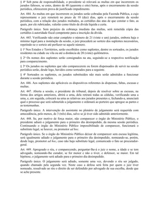 § 4o Sob pena de responsabilidade, o presidente só relevará as multas em que incorrerem os
jurados faltosos, se estes, dentro de 48 (quarenta e oito) horas, após o encerramento da sessão
periódica, oferecerem prova de justificado impedimento.
Art. 444. As multas em que incorrerem os jurados serão cobradas pela Fazenda Pública, a cujo
representante o juiz remeterá no prazo de 10 (dez) dias, após o encerramento da sessão
periódica, com a relação dos jurados multados, as certidões das atas de que constar o fato, as
quais, por ele rubricadas, valerão como título de dívida líquida e certa.
Parágrafo único. Sem prejuízo da cobrança imediata das multas, será remetida cópia das
certidões à autoridade fiscal competente para a inscrição da dívida.
Art. 445. Verificando não estar completo o número de 21 (vinte e um) jurados, embora haja o
mínimo legal para a instalação da sessão, o juiz procederá ao sorteio dos suplentes necessários,
repetindo-se o sorteio até perfazer-se aquele número.
§ 1o Nos Estados e Territórios, serão escolhidos como suplentes, dentre os sorteados, os jurados
residentes na cidade ou vila ou até a distância de 20 (vinte) quilômetros.
§ 2o Os nomes dos suplentes serão consignados na ata, seguindo-se a respectiva notificação
para comparecimento.
§ 3o Os jurados ou suplentes que não comparecerem ou forem dispensados de servir na sessão
periódica serão, desde logo, havidos como sorteados para a seguinte.
§ 4o Sorteados os suplentes, os jurados substituídos não mais serão admitidos a funcionar
durante a sessão periódica.
Art. 446. Aos suplentes são aplicáveis os dispositivos referentes às dispensas, faltas, escusas e
multas.
Art. 447. Aberta a sessão, o presidente do tribunal, depois de resolver sobre as escusas, na
forma dos artigos anteriores, abrirá a urna, dela retirará todas as cédulas, verificando uma a
uma, e, em seguida, colocará na urna as relativas aos jurados presentes e, fechando-a, anunciará
qual o processo que será submetido a julgamento e ordenará ao porteiro que apregoe as partes e
as testemunhas.
Parágrafo único. A intervenção do assistente no plenário de julgamento será requerida com
antecedência, pelo menos, de 3 (três) dias, salvo se já tiver sido admitido anteriormente.
Art. 448. Se, por motivo de força maior, não comparecer o órgão do Ministério Público, o
presidente adiará o julgamento para o primeiro dia desimpedido, da mesma sessão periódica.
Continuando o órgão do Ministério Público impossibilitado de comparecer, funcionará o
substituto legal, se houver, ou promotor ad hoc.
Parágrafo único. Se o órgão do Ministério Público deixar de comparecer sem escusa legítima,
será igualmente adiado o julgamento para o primeiro dia desimpedido, nomeando-se, porém,
desde logo, promotor ad hoc, caso não haja substituto legal, comunicado o fato ao procurador-
geral.
Art. 449. Apregoado o réu, e comparecendo, perguntar-lhe-á o juiz o nome, a idade e se tem
advogado, nomeando-lhe curador, se for menor e não o tiver, e defensor, se maior. Em tal
hipótese, o julgamento será adiado para o primeiro dia desimpedido.
Parágrafo único. O julgamento será adiado, somente uma vez, devendo o réu ser julgado,
quando chamado pela segunda vez. Neste caso a defesa será feita por quem o juiz tiver
nomeado, ressalvado ao réu o direito de ser defendido por advogado de sua escolha, desde que
se ache presente.
 