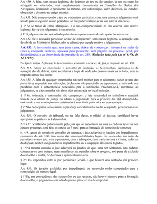 Art. 450. A falta, sem escusa legítima, do defensor do réu ou do curador, se um ou outro for
advogado ou solicitador, será imediatamente comunicada ao Conselho da Ordem dos
Advogados, nomeando o presidente do tribunal, em substituição, outro defensor, ou curador,
observado o disposto no artigo anterior.
Art. 451. Não comparecendo o réu ou o acusador particular, com justa causa, o julgamento será
adiado para a seguinte sessão periódica, se não puder realizar-se na que estiver em curso.
§ 1o Se se tratar de crime afiançável, e o não-comparecimento do réu ocorrer sem motivo
legítimo, far-se-á o julgamento à sua revelia.
§ 2o O julgamento não será adiado pelo não-comparecimento do advogado do assistente.
Art. 452. Se o acusador particular deixar de comparecer, sem escusa legítima, a acusação será
devolvida ao Ministério Público, não se adiando por aquele motivo o julgamento.
Art. 453. A testemunha que, sem justa causa, deixar de comparecer, incorrerá na multa de
cinco a cinqüenta centavos, aplicada pelo presidente, sem prejuízo do processo penal, por
desobediência, e da observância do preceito do art. 218. (Redação dada pela Lei nº 6.416, de
24.5.1977)
Parágrafo único. Aplica-se às testemunhas, enquanto a serviço do júri, o disposto no art. 430.
Art. 454. Antes de constituído o conselho de sentença, as testemunhas, separadas as de
acusação das de defesa, serão recolhidas a lugar de onde não possam ouvir os debates, nem as
respostas umas das outras.
Art. 455. A falta de qualquer testemunha não será motivo para o adiamento, salvo se uma das
partes tiver requerido sua intimação, declarando não prescindir do depoimento e indicando seu
paradeiro com a antecedência necessária para a intimação. Proceder-se-á, entretanto, ao
julgamento, se a testemunha não tiver sido encontrada no local indicado.
§ 1o Se, intimada, a testemunha não comparecer, o juiz suspenderá os trabalhos e mandará
trazê-la pelo oficial de justiça ou adiará o julgamento para o primeiro dia útil desimpedido,
ordenando a sua condução ou requisitando à autoridade policial a sua apresentação.
§ 2o Não conseguida, ainda assim, a presença da testemunha no dia designado, proceder-se-á ao
julgamento.
Art. 456. O porteiro do tribunal, ou na falta deste, o oficial de justiça, certificará haver
apregoado as partes e as testemunhas.
Art. 457. Verificado publicamente pelo juiz que se encontram na urna as cédulas relativas aos
jurados presentes, será feito o sorteio de 7 (sete) para a formação do conselho de sentença.
rt. 458. Antes do sorteio do conselho de sentença, o juiz advertirá os jurados dos impedimentos
constantes do art. 462, bem como das incompatibilidades legais por suspeição, em razão de
parentesco com o juiz, com o promotor, com o advogado, com o réu ou com a vítima, na forma
do disposto neste Código sobre os impedimentos ou a suspeição dos juízes togados.
§ 1o Na mesma ocasião, o juiz advertirá os jurados de que, uma vez sorteados, não poderão
comunicar-se com outrem, nem manifestar sua opinião sobre o processo, sob pena de exclusão
do conselho e multa, de duzentos a quinhentos mil-réis.
§ 2o Dos impedidos entre si por parentesco servirá o que houver sido sorteado em primeiro
lugar.
Art. 459. Os jurados excluídos por impedimento ou suspeição serão computados para a
constituição do número legal.
§ 1o Se, em conseqüência das suspeições ou das recusas, não houver número para a formação
do conselho, o julgamento será adiado para o primeiro dia desimpedido.
 