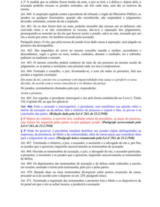 § 2o À medida que as cédulas forem tiradas da urna, o juiz as lerá, e a defesa e, depois dela, a
acusação poderão recusar os jurados sorteados, até três cada uma, sem dar os motivos da
recusa.
Art. 460. A suspeição argüida contra o presidente do tribunal, o órgão do Ministério Público, os
jurados ou qualquer funcionário, quando não reconhecida, não suspenderá o julgamento,
devendo, entretanto, constar da ata a argüição.
Art. 461. Se os réus forem dois ou mais, poderão incumbir das recusas um só defensor; não
convindo nisto e se não coincidirem as recusas, dar-se-á a separação dos julgamentos,
prosseguindo-se somente no do réu que houver aceito o jurado, salvo se este, recusado por um
réu e aceito por outro, for também recusado pela acusação.
Parágrafo único. O réu, que pela recusa do jurado tiver dado causa à separação, será julgado no
primeiro dia desimpedido.
Art. 462. São impedidos de servir no mesmo conselho marido e mulher, ascendentes e
descendentes, sogro e genro ou nora, irmãos, cunhados, durante o cunhadio, tio e sobrinho,
padrasto ou madrasta e enteado.
Art. 463. O mesmo conselho poderá conhecer de mais de um processo na mesma sessão de
julgamento, se as partes o aceitarem; mas prestará cada vez novo compromisso.
Art. 464. Formado o conselho, o juiz, levantando-se, e com ele todos os presentes, fará aos
jurados a seguinte exortação:
Em nome da lei, concito-vos a examinar com imparcialidade esta causa e a proferir a vossa
decisão, de acordo com a vossa consciência e os ditames da justiça.
Os jurados, nominalmente chamados pelo juiz, responderão:
Assim o prometo.
Art. 465. Em seguida, o presidente interrogará o réu pela forma estabelecida no Livro I, Título
VII, Capítulo III, no que for aplicável.
Art. 466. Feito e assinado o interrogatório, o presidente, sem manifestar sua opinião sobre o
mérito da acusação ou da defesa, fará o relatório do processo e exporá o fato, as provas e as
conclusões das partes. (Redação dada pela Lei nº 263, de 23.2.1948)
§ 1o Depois do relatório, o escrivão lerá, mediante ordem do presidente, as peças do processo,
cuja leitura for requerida pelas partes ou por qualquer jurado. (Parágrafo acrescentado pela
Lei nº 263, de 23.2.1948)
§ 2o Onde for possível, o presidente mandará distribuir aos jurados cópias datilografadas ou
impressas, da pronúncia, do libelo e da contrariedade, além de outras peças que considerar úteis
para o julgamento da causa. (Parágrafo único renumerado pela Lei nº 263, de 23.2.1948)
Art. 467. Terminado o relatório, o juiz, o acusador, o assistente e o advogado do réu e, por fim,
os jurados que o quiserem, inquirirão sucessivamente as testemunhas de acusação.
Art. 468. Ouvidas as testemunhas de acusação, o juiz, o advogado do réu, o acusador particular,
o promotor, o assistente e os jurados que o quiserem, inquirirão sucessivamente as testemunhas
de defesa.
Art. 469. Os depoimentos das testemunhas de acusação e de defesa serão reduzidos a escrito,
em resumo, assinado o termo pela testemunha, pelo juiz e pelas partes.
Art. 470. Quando duas ou mais testemunhas divergirem sobre pontos essenciais da causa,
proceder-se-á de acordo com o disposto no art. 229, parágrafo único.
Art. 471. Terminada a inquirição das testemunhas o promotor lerá o libelo e os dispositivos da
lei penal em que o réu se achar incurso, e produzirá a acusação.
 