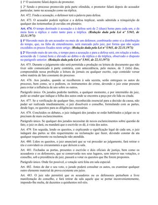 § 1o O assistente falará depois do promotor.
§ 2o Sendo o processo promovido pela parte ofendida, o promotor falará depois do acusador
particular, tanto na acusação como na réplica.
Art. 472. Finda a acusação, o defensor terá a palavra para defesa.
Art. 473. O acusador poderá replicar e a defesa treplicar, sendo admitida a reinquirição de
qualquer das testemunhas já ouvidas em plenário.
Art. 474. O tempo destinado à acusação e à defesa será de 2 (duas) horas para cada um, e de
meia hora a réplica e outro tanto para a tréplica. (Redação dada pela Lei nº 5.941, de
22.11.1973)
§ 1o Havendo mais de um acusador ou mais de um defensor, combinarão entre si a distribuição
do tempo, que, na falta de entendimento, será marcado pelo juiz, por forma que não sejam
excedidos os prazos fixados neste artigo. (Redação dada pela Lei nº 5.941, de 22.11.1973)
§ 2o Havendo mais de um réu, o tempo para a acusação e para a defesa será, em relação a todos,
acrescido de 1 (uma) hora e elevado ao dobro o da réplica e da tréplica, observado o disposto
no parágrafo anterior. (Redação dada pela Lei nº 5.941, de 22.11.1973)
Art. 475. Durante o julgamento não será permitida a produção ou leitura de documento que não
tiver sido comunicado à parte contrária, com antecedência, pelo menos, de 3 (três) dias,
compreendida nessa proibição a leitura de jornais ou qualquer escrito, cujo conteúdo versar
sobre matéria de fato constante do processo.
Art. 476. Aos jurados, quando se recolherem à sala secreta, serão entregues os autos do
processo, bem como, se o pedirem, os instrumentos do crime, devendo o juiz estar presente
para evitar a influência de uns sobre os outros.
Parágrafo único. Os jurados poderão também, a qualquer momento, e por intermédio do juiz,
pedir ao orador que indique a folha dos autos onde se encontra a peça por ele lida ou citada.
Art. 477. Se a verificação de qualquer fato, reconhecida essencial para a decisão da causa, não
puder ser realizada imediatamente, o juiz dissolverá o conselho, formulando com as partes,
desde logo, os quesitos para as diligências necessárias.
Art. 478. Concluídos os debates, o juiz indagará dos jurados se estão habilitados a julgar ou se
precisam de mais esclarecimentos.
Parágrafo único. Se qualquer dos jurados necessitar de novos esclarecimentos sobre questão de
fato, o juiz os dará, ou mandará que o escrivão os dê, à vista dos autos.
Art. 479. Em seguida, lendo os quesitos, e explicando a significação legal de cada um, o juiz
indagará das partes se têm requerimento ou reclamação que fazer, devendo constar da ata
qualquer requerimento ou reclamação não atendida.
Art. 480. Lidos os quesitos, o juiz anunciará que se vai proceder ao julgamento, fará retirar o
réu e convidará os circunstantes a que deixem a sala.
Art. 481. Fechadas as portas, presentes o escrivão e dois oficiais de justiça, bem como os
acusadores e os defensores, que se conservarão nos seus lugares, sem intervir nas votações, o
conselho, sob a presidência do juiz, passará a votar os quesitos que Ihe forem propostos.
Parágrafo único. Onde for possível, a votação será feita em sala especial.
Art. 482. Antes de dar o seu voto, o jurado poderá consultar os autos, ou examinar qualquer
outro elemento material de prova existente em juízo.
Art. 483. O juiz não permitirá que os acusadores ou os defensores perturbem a livre
manifestação do conselho, e fará retirar da sala aquele que se portar inconvenientemente,
impondo-lhe multa, de duzentos a quinhentos mil-réis.
 