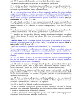 Art. 484. Os quesitos serão formulados com observância das seguintes regras:
I - o primeiro versará sobre o fato principal, de conformidade com o libelo;
II - se entender que alguma circunstância, exposta no libelo, não tem conexão essencial com o
fato ou é dele separável, de maneira que este possa existir ou subsistir sem ela, o juiz
desdobrará o quesito em tantos quantos forem necessários;
III - se o réu apresentar, na sua defesa, ou alegar, nos debates, qualquer fato ou circunstância
que por lei isente de pena ou exclua o crime, ou o desclassifique, o juiz formulará os quesitos
correspondentes, imediatamente depois dos relativos ao fato principal, inclusive os relativos ao
excesso doloso ou culposo quando reconhecida qualquer excludente de ilicitude; (Redação
dada pela Lei nº 9.113, de 16.10.1995)
IV - se for alegada a existência de causa que determine aumento de pena em quantidade fixa ou
dentro de determinados limites, ou de causa que determine ou faculte diminuição de pena, nas
mesmas condições, o juiz formulará os quesitos correspondentes a cada uma das causas
alegadas;
V - se forem um ou mais réus, o juiz formulará tantas séries de quesitos quantos forem eles.
Também serão formuladas séries distintas, quando diversos os pontos de acusação;
VI - quando o juiz tiver que fazer diferentes quesitos, sempre os formulará em proposições
simples e bem distintas, de maneira que cada um deles possa ser respondido com suficiente
clareza.
Parágrafo único. Serão formulados quesitos relativamente às circunstâncias agravantes e
atenuantes, previstas nos arts. 44, 45 e 48 do Código Penal, observado o seguinte: (Redação
dada pela Lei nº 263, de 23.2.1948)
I - para cada circunstância agravante, articulada no libelo, o juiz formulará um quesito;
II - se resultar dos debates o conhecimento da existência de alguma circunstância agravante,
não articulada no libelo, o juiz, a requerimento do acusador, formulará o quesito a ela relativo;
III - o juiz formulará, sempre, um quesito sobre a existência de circunstâncias atenuantes, ou
alegadas;
IV - se o júri afirmar a existência de circunstâncias atenuantes, o juiz o questionará a respeito
das que Ihe parecerem aplicáveis ao caso, fazendo escrever os quesitos respondidos
afirmativamente, com as respectivas respostas.
Art. 485. Antes de proceder-se à votação de cada quesito, o juiz mandará distribuir pelos
jurados pequenas cédulas, feitas de papel opaco e facilmente dobráveis, contendo umas a
palavra sim e outras a palavra não, a fim de, secretamente, serem recolhidos os votos.
Art. 486. Distribuídas as cédulas, o juiz lerá o quesito que deva ser respondido e um oficial de
justiça recolherá as cédulas com os votos dos jurados, e outro, as cédulas não utilizadas. Cada
um dos oficiais apresentará, para esse fim, aos jurados, uma urna ou outro receptáculo que
assegure o sigilo da votação.
Art. 487. Após a votação de cada quesito, o presidente, verificados os votos e as cédulas não
utilizadas, mandará que o escrivão escreva o resultado em termo especial e que sejam
declarados o número de votos afirmativos e o de negativos.
Art. 488. As decisões do júri serão tomadas por maioria de votos.
Art. 489. Se a resposta a qualquer dos quesitos estiver em contradição com outra ou outras já
proferidas, o juiz, explicando aos jurados em que consiste a contradição, submeterá novamente
à votação os quesitos a que se referirem tais respostas.
Art. 490. Se, pela resposta dada a qualquer dos quesitos, o juiz verificar que ficam prejudicados
os seguintes, assim o declarará, dando por finda a votação.
 