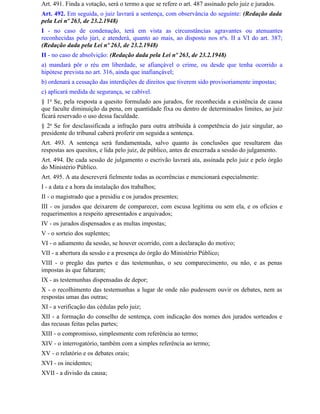 Art. 491. Finda a votação, será o termo a que se refere o art. 487 assinado pelo juiz e jurados.
Art. 492. Em seguida, o juiz lavrará a sentença, com observância do seguinte: (Redação dada
pela Lei nº 263, de 23.2.1948)
I - no caso de condenação, terá em vista as circunstâncias agravantes ou atenuantes
reconhecidas pelo júri, e atenderá, quanto ao mais, ao disposto nos nos. II a VI do art. 387;
(Redação dada pela Lei nº 263, de 23.2.1948)
II - no caso de absolvição: (Redação dada pela Lei nº 263, de 23.2.1948)
a) mandará pôr o réu em liberdade, se afiançável o crime, ou desde que tenha ocorrido a
hipótese prevista no art. 316, ainda que inafiançável;
b) ordenará a cessação das interdições de direitos que tiverem sido provisoriamente impostas;
c) aplicará medida de segurança, se cabível.
§ 1o Se, pela resposta a quesito formulado aos jurados, for reconhecida a existência de causa
que faculte diminuição da pena, em quantidade fixa ou dentro de determinados limites, ao juiz
ficará reservado o uso dessa faculdade.
§ 2o Se for desclassificada a infração para outra atribuída à competência do juiz singular, ao
presidente do tribunal caberá proferir em seguida a sentença.
Art. 493. A sentença será fundamentada, salvo quanto às conclusões que resultarem das
respostas aos quesitos, e lida pelo juiz, de público, antes de encerrada a sessão do julgamento.
Art. 494. De cada sessão de julgamento o escrivão lavrará ata, assinada pelo juiz e pelo órgão
do Ministério Público.
Art. 495. A ata descreverá fielmente todas as ocorrências e mencionará especialmente:
I - a data e a hora da instalação dos trabalhos;
II - o magistrado que a presidiu e os jurados presentes;
III - os jurados que deixarem de comparecer, com escusa legítima ou sem ela, e os ofícios e
requerimentos a respeito apresentados e arquivados;
IV - os jurados dispensados e as multas impostas;
V - o sorteio dos suplentes;
VI - o adiamento da sessão, se houver ocorrido, com a declaração do motivo;
VII - a abertura da sessão e a presença do órgão do Ministério Público;
VIII - o pregão das partes e das testemunhas, o seu comparecimento, ou não, e as penas
impostas às que faltaram;
IX - as testemunhas dispensadas de depor;
X - o recolhimento das testemunhas a lugar de onde não pudessem ouvir os debates, nem as
respostas umas das outras;
XI - a verificação das cédulas pelo juiz;
XII - a formação do conselho de sentença, com indicação dos nomes dos jurados sorteados e
das recusas feitas pelas partes;
XIII - o compromisso, simplesmente com referência ao termo;
XIV - o interrogatório, também com a simples referência ao termo;
XV - o relatório e os debates orais;
XVI - os incidentes;
XVII - a divisão da causa;
 