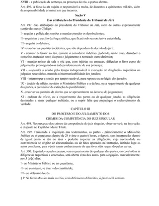 XVIII - a publicação da sentença, na presença do réu, a portas abertas.
Art. 496. A falta da ata sujeita o responsável a multa, de duzentos a quinhentos mil-réis, além
da responsabilidade criminal em que incorrer.
                                                 Seção V
                       Das atribuições do Presidente do Tribunal do Júri
Art. 497. São atribuições do presidente do Tribunal do Júri, além de outras expressamente
conferidas neste Código:
I - regular a polícia das sessões e mandar prender os desobedientes;
II - requisitar o auxílio da força pública, que ficará sob sua exclusiva autoridade;
III - regular os debates;
IV - resolver as questões incidentes, que não dependam da decisão do júri;
V - nomear defensor ao réu, quando o considerar indefeso, podendo, neste caso, dissolver o
conselho, marcado novo dia para o julgamento e nomeado outro defensor;
VI - mandar retirar da sala o réu que, com injúrias ou ameaças, dificultar o livre curso do
julgamento, prosseguindo-se independentemente de sua presença;
VII - suspender a sessão pelo tempo indispensável à execução de diligências requeridas ou
julgadas necessárias, mantida a incomunicabilidade dos jurados;
VIII - interromper a sessão por tempo razoável, para repouso ou refeição dos jurados;
IX - decidir de ofício, ouvidos o Ministério Público e a defesa, ou a requerimento de qualquer
das partes, a preliminar da extinção da punibilidade;
X - resolver as questões de direito que se apresentarem no decurso do julgamento;
XI - ordenar de oficio, ou a requerimento das partes ou de qualquer jurado, as diligências
destinadas a sanar qualquer nulidade, ou a suprir falta que prejudique o esclarecimento da
verdade.
                                            CAPÍTULO III
                            DO PROCESSO E DO JULGAMENTO DOS
                      CRIMES DA COMPETÊNCIA DO JUIZ SINGULAR
Art. 498. No processo dos crimes da competência do juiz singular, observar-se-á, na instrução,
o disposto no Capítulo I deste Título.
Art. 499. Terminada a inquirição das testemunhas, as partes - primeiramente o Ministério
Público ou o querelante, dentro de 24 (vinte e quatro) horas, e depois, sem interrupção, dentro
de igual prazo, o réu ou réus - poderão requerer as diligências, cuja necessidade ou
conveniência se origine de circunstâncias ou de fatos apurados na instrução, subindo logo os
autos conclusos, para o juiz tomar conhecimento do que tiver sido requerido pelas partes.
Art. 500. Esgotados aqueles prazos, sem requerimento de qualquer das partes, ou concluídas as
diligências requeridas e ordenadas, será aberta vista dos autos, para alegações, sucessivamente,
por 3 (três) dias:
I - ao Ministério Público ou ao querelante;
II - ao assistente, se tiver sido constituído;
III - ao defensor do réu.
§ 1o Se forem dois ou mais os réus, com defensores diferentes, o prazo será comum.
 
