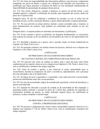 Art. 513. Os crimes de responsabilidade dos funcionários públicos, cujo processo e julgamento
competirão aos juízes de direito, a queixa ou a denúncia será instruída com documentos ou
justificação que façam presumir a existência do delito ou com declaração fundamentada da
impossibilidade de apresentação de qualquer dessas provas.
Art. 514. Nos crimes afiançáveis, estando a denúncia ou queixa em devida forma, o juiz
mandará autuá-la e ordenará a notificação do acusado, para responder por escrito, dentro do
prazo de 15 (quinze) dias.
Parágrafo único. Se não for conhecida a residência do acusado, ou este se achar fora da
jurisdição do juiz, ser-lhe-á nomeado defensor, a quem caberá apresentar a resposta preliminar.
Art. 515. No caso previsto no artigo anterior, durante o prazo concedido para a resposta, os
autos permanecerão em cartório, onde poderão ser examinados pelo acusado ou por seu
defensor.
Parágrafo único. A resposta poderá ser instruída com documentos e justificações.
Art. 516. O juiz rejeitará a queixa ou denúncia, em despacho fundamentado, se convencido,
pela resposta do acusado ou do seu defensor, da inexistência do crime ou da improcedência da
ação.
Art. 517. Recebida a denúncia ou a queixa, será o acusado citado, na forma estabelecida no
Capítulo I do Título X do Livro I.
Art. 518. Na instrução criminal e nos demais termos do processo, observar-se-á o disposto nos
Capítulos I e III, Título I, deste Livro.
                                         CAPÍTULO III
                    DO PROCESSO E DO JULGAMENTO DOS CRIMES
           DE CALÚNIA E INJÚRIA, DE COMPETÊNCIA DO JUIZ SINGULAR
Art. 519. No processo por crime de calúnia ou injúria, para o qual não haja outra forma
estabelecida em lei especial, observar-se-á o disposto nos Capítulos I e III, Titulo I, deste Livro,
com as modificações constantes dos artigos seguintes.
Art. 520. Antes de receber a queixa, o juiz oferecerá às partes oportunidade para se
reconciliarem, fazendo-as comparecer em juízo e ouvindo-as, separadamente, sem a presença
dos seus advogados, não se lavrando termo.
Art. 521. Se depois de ouvir o querelante e o querelado, o juiz achar provável a reconciliação,
promoverá entendimento entre eles, na sua presença.
Art. 522. No caso de reconciliação, depois de assinado pelo querelante o termo da desistência, a
queixa será arquivada.
Art. 523. Quando for oferecida a exceção da verdade ou da notoriedade do fato imputado, o
querelante poderá contestar a exceção no prazo de 2 (dois) dias, podendo ser inquiridas as
testemunhas arroladas na queixa, ou outras indicadas naquele prazo, em substituição às
primeiras, ou para completar o máximo legal.
                                         CAPÍTULO IV
                    DO PROCESSO E DO JULGAMENTO DOS CRIMES
                          CONTRA A PROPRIEDADE IMATERIAL
Art. 524. No processo e julgamento dos crimes contra a propriedade imaterial, observar-se-á o
disposto nos Capítulos I e III do Título I deste Livro, com as modificações constantes dos
artigos seguintes.
 