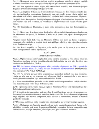 Art. 525. No caso de haver o crime deixado vestígio, a queixa ou a denúncia não será recebida
se não for instruída com o exame pericial dos objetos que constituam o corpo de delito.
Art. 526. Sem a prova de direito à ação, não será recebida a queixa, nem ordenada qualquer
diligência preliminarmente requerida pelo ofendido.
Art. 527. A diligência de busca ou de apreensão será realizada por dois peritos nomeados pelo
juiz, que verificarão a existência de fundamento para a apreensão, e quer esta se realize, quer
não, o laudo pericial será apresentado dentro de 3 (três) dias após o encerramento da diligência.
Parágrafo único. O requerente da diligência poderá impugnar o laudo contrário à apreensão, e o
juiz ordenará que esta se efetue, se reconhecer a improcedência das razões aduzidas pelos
peritos.
Art. 528. Encerradas as diligências, os autos serão conclusos ao juiz para homologação do
laudo.
Art. 529. Nos crimes de ação privativa do ofendido, não será admitida queixa com fundamento
em apreensão e em perícia, se decorrido o prazo de 30 (trinta) dias, após a homologação do
laudo.
Parágrafo único. Será dada vista ao Ministério Público dos autos de busca e apreensão
requeridas pelo ofendido, se o crime for de ação pública e não tiver sido oferecida queixa no
prazo fixado neste artigo.
Art. 530. Se ocorrer prisão em flagrante e o réu não for posto em liberdade, o prazo a que se
refere o artigo anterior será de 8 (oito) dias.
                                         CAPÍTULO V
                                  DO PROCESSO SUMÁRIO
Art. 531. O processo das contravenções terá forma sumária, iniciando-se pelo auto de prisão em
flagrante ou mediante portaria expedida pela autoridade policial ou pelo juiz, de ofício ou a
requerimento do Ministério Público.
Art. 532. No caso de prisão em flagrante, observar-se-á o disposto no art. 304 e, quando for
possível, o preceito do art. 261, sendo ouvidas, no máximo, três testemunhas. (Redação dada
pelo Decreto-lei nº 4.769, de 1º.10.1942)
Art. 533. Na portaria que der início ao processo, a autoridade policial ou o juiz ordenará a
citação do réu para se ver processar até julgamento final, e designará dia e hora para a
inquirição das testemunhas, cujo número não excederá de três.
§ 1o Se for desconhecido o paradeiro do réu ou este se ocultar para evitar a citação, esta será
feita mediante edital, com o prazo de 5 (cinco) dias.
§ 2o Se o processo correr perante o juiz, o órgão do Ministério Público será cientificado do dia e
da hora designados para a instrução.
§ 3o A inquirição de testemunhas será precedida de qualificação do réu, se este comparecer, e
do respectivo termo deverá constar a declaração do domicílio, de acordo com o disposto no
artigo seguinte. Se o réu não comparecer, serão ouvidas as testemunhas, presente o defensor
que Ihe for nomeado.
§ 4o Depois de qualificado o réu, proceder-se-á à intimação a que se refere o artigo seguinte.
Art. 534. O réu preso em flagrante, quando se livrar solto, independentemente de fiança, ou for
admitido a prestá-la, será, antes de posto em liberdade, intimado a declarar o domicílio onde
será encontrado, no lugar da sede do juízo do processo, para o efeito de intimação.
 