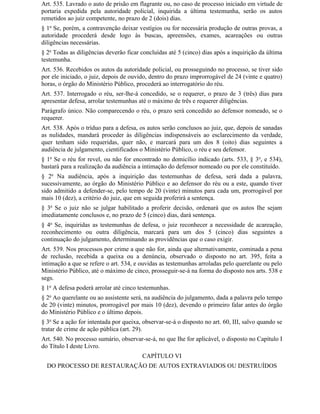 Art. 535. Lavrado o auto de prisão em flagrante ou, no caso de processo iniciado em virtude de
portaria expedida pela autoridade policial, inquirida a última testemunha, serão os autos
remetidos ao juiz competente, no prazo de 2 (dois) dias.
§ 1o Se, porém, a contravenção deixar vestígios ou for necessária produção de outras provas, a
autoridade procederá desde logo às buscas, apreensões, exames, acareações ou outras
diligências necessárias.
§ 2o Todas as diligências deverão ficar concluídas até 5 (cinco) dias após a inquirição da última
testemunha.
Art. 536. Recebidos os autos da autoridade policial, ou prosseguindo no processo, se tiver sido
por ele iniciado, o juiz, depois de ouvido, dentro do prazo improrrogável de 24 (vinte e quatro)
horas, o órgão do Ministério Público, procederá ao interrogatório do réu.
Art. 537. Interrogado o réu, ser-lhe-á concedido, se o requerer, o prazo de 3 (três) dias para
apresentar defesa, arrolar testemunhas até o máximo de três e requerer diligências.
Parágrafo único. Não comparecendo o réu, o prazo será concedido ao defensor nomeado, se o
requerer.
Art. 538. Após o tríduo para a defesa, os autos serão conclusos ao juiz, que, depois de sanadas
as nulidades, mandará proceder às diligências indispensáveis ao esclarecimento da verdade,
quer tenham sido requeridas, quer não, e marcará para um dos 8 (oito) dias seguintes a
audiência de julgamento, cientificados o Ministério Público, o réu e seu defensor.
§ 1o Se o réu for revel, ou não for encontrado no domicílio indicado (arts. 533, § 3o, e 534),
bastará para a realização da audiência a intimação do defensor nomeado ou por ele constituído.
§ 2o Na audiência, após a inquirição das testemunhas de defesa, será dada a palavra,
sucessivamente, ao órgão do Ministério Público e ao defensor do réu ou a este, quando tiver
sido admitido a defender-se, pelo tempo de 20 (vinte) minutos para cada um, prorrogável por
mais 10 (dez), a critério do juiz, que em seguida proferirá a sentença.
§ 3o Se o juiz não se julgar habilitado a proferir decisão, ordenará que os autos Ihe sejam
imediatamente conclusos e, no prazo de 5 (cinco) dias, dará sentença.
§ 4o Se, inquiridas as testemunhas de defesa, o juiz reconhecer a necessidade de acareação,
reconhecimento ou outra diligência, marcará para um dos 5 (cinco) dias seguintes a
continuação do julgamento, determinando as providências que o caso exigir.
Art. 539. Nos processos por crime a que não for, ainda que alternativamente, cominada a pena
de reclusão, recebida a queixa ou a denúncia, observado o disposto no art. 395, feita a
intimação a que se refere o art. 534, e ouvidas as testemunhas arroladas pelo querelante ou pelo
Ministério Público, até o máximo de cinco, prosseguir-se-á na forma do disposto nos arts. 538 e
segs.
§ 1o A defesa poderá arrolar até cinco testemunhas.
§ 2o Ao querelante ou ao assistente será, na audiência do julgamento, dada a palavra pelo tempo
de 20 (vinte) minutos, prorrogável por mais 10 (dez), devendo o primeiro falar antes do órgão
do Ministério Público e o último depois.
§ 3o Se a ação for intentada por queixa, observar-se-á o disposto no art. 60, III, salvo quando se
tratar de crime de ação pública (art. 29).
Art. 540. No processo sumário, observar-se-á, no que Ihe for aplicável, o disposto no Capítulo I
do Título I deste Livro.
                                         CAPÍTULO VI
  DO PROCESSO DE RESTAURAÇÃO DE AUTOS EXTRAVIADOS OU DESTRUÍDOS
 