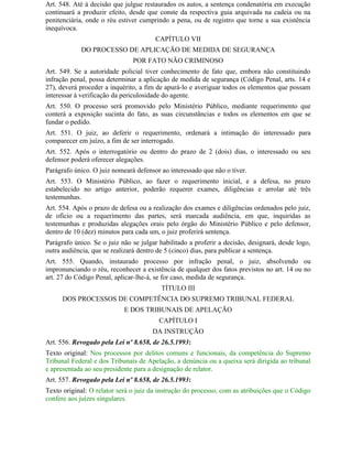 Art. 548. Até à decisão que julgue restaurados os autos, a sentença condenatória em execução
continuará a produzir efeito, desde que conste da respectiva guia arquivada na cadeia ou na
penitenciária, onde o réu estiver cumprindo a pena, ou de registro que torne a sua existência
inequívoca.
                                       CAPÍTULO VII
            DO PROCESSO DE APLICAÇÃO DE MEDIDA DE SEGURANÇA
                               POR FATO NÃO CRIMINOSO
Art. 549. Se a autoridade policial tiver conhecimento de fato que, embora não constituindo
infração penal, possa determinar a aplicação de medida de segurança (Código Penal, arts. 14 e
27), deverá proceder a inquérito, a fim de apurá-lo e averiguar todos os elementos que possam
interessar à verificação da periculosidade do agente.
Art. 550. O processo será promovido pelo Ministério Público, mediante requerimento que
conterá a exposição sucinta do fato, as suas circunstâncias e todos os elementos em que se
fundar o pedido.
Art. 551. O juiz, ao deferir o requerimento, ordenará a intimação do interessado para
comparecer em juízo, a fim de ser interrogado.
Art. 552. Após o interrogatório ou dentro do prazo de 2 (dois) dias, o interessado ou seu
defensor poderá oferecer alegações.
Parágrafo único. O juiz nomeará defensor ao interessado que não o tiver.
Art. 553. O Ministério Público, ao fazer o requerimento inicial, e a defesa, no prazo
estabelecido no artigo anterior, poderão requerer exames, diligências e arrolar até três
testemunhas.
Art. 554. Após o prazo de defesa ou a realização dos exames e diligências ordenados pelo juiz,
de ofício ou a requerimento das partes, será marcada audiência, em que, inquiridas as
testemunhas e produzidas alegações orais pelo órgão do Ministério Público e pelo defensor,
dentro de 10 (dez) minutos para cada um, o juiz proferirá sentença.
Parágrafo único. Se o juiz não se julgar habilitado a proferir a decisão, designará, desde logo,
outra audiência, que se realizará dentro de 5 (cinco) dias, para publicar a sentença.
Art. 555. Quando, instaurado processo por infração penal, o juiz, absolvendo ou
impronunciando o réu, reconhecer a existência de qualquer dos fatos previstos no art. 14 ou no
art. 27 do Código Penal, aplicar-lhe-á, se for caso, medida de segurança.
                                         TÍTULO III
      DOS PROCESSOS DE COMPETÊNCIA DO SUPREMO TRIBUNAL FEDERAL
                            E DOS TRIBUNAIS DE APELAÇÃO
                                         CAPÍTULO I
                                      DA INSTRUÇÃO
Art. 556. Revogado pela Lei nº 8.658, de 26.5.1993:
Texto original: Nos processos por delitos comuns e funcionais, da competência do Supremo
Tribunal Federal e dos Tribunais de Apelação, a denúncia ou a queixa será dirigida ao tribunal
e apresentada ao seu presidente para a designação de relator.
Art. 557. Revogado pela Lei nº 8.658, de 26.5.1993:
Texto original: O relator será o juiz da instrução do processo, com as atribuições que o Código
confere aos juízes singulares.
 