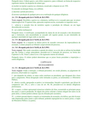 Parágrafo único. Caberá agravo, sem efeito suspensivo, para o tribunal, na forma do respectivo
regimento interno, do despacho do relator que:
a) receber ou rejeitar a queixa ou a denúncia, ressalvado o disposto no art. 559;
b) conceder ou denegar fiança, ou a arbitrar;
c) decretar a prisão preventiva;
d) recusar a produção de qualquer prova ou a realização de qualquer diligência.
Art. 558. Revogado pela Lei nº 8.658, de 26.5.1993:
Texto original: Recebida a queixa ou a denúncia, notificar-se-á o acusado para que, no prazo
improrrogável de 15 (quinze) dias, apresente resposta escrita, excetuados os seguintes casos:
I - achar-se o acusado fora do território sujeito à jurisdição do tribunal, ou em lugar
desconhecido ou incerto;
II - ser o delito inafiançável.
Parágrafo único. A notificação, acompanhada de cópias do ato de acusação e dos documentos
que o instruírem, será encaminhada ao acusado sob registro postal, ou por intermédio de
qualquer autoridade do lugar onde se encontre.
Art. 559. Revogado pela Lei nº 8.658, de 26.5.1993:
Texto original: Se a resposta ou defesa prévia do acusado convencer da improcedência da
acusação, o relator proporá ao tribunal o arquivamento do processo.
Art. 560. Revogado pela Lei nº 8.658, de 26.5.1993:
Texto original: Não sendo vencedora a opinião do relator, ou se ele não se utilizar da faculdade
que lhe confere o artigo antecedente, proceder-se-á à instrução do processo, na forma dos
Capítulos I e III, Título I, deste Livro, e do regimento interno do tribunal.
Parágrafo único. O relator poderá determinar que os juízes locais procedam a inquirições e
outras diligências.
                                         CAPÍTULO II
                                      DO JULGAMENTO
Art. 561. Revogado pela Lei nº 8.658, de 26.5.1993:
Texto original: Finda a instrução, o tribunal procederá, em sessão plenária, ao julgamento do
processo, observando-se o seguinte:
I - por despacho do relator, os autos serão conclusos ao presidente, que designará dia e hora
para o julgamento. Dessa designação serão intimadas as partes, as testemunhas e o Ministério
Público;
II - aberta a sessão, apregoadas as partes e as testemunhas, lançado o querelante, que deixar de
comparecer (art. 29), e, salvo o caso do art. 60, III, proceder-se-á às demais diligências
preliminares;
III - a seguir, o relator apresentará minucioso relatório do feito, ressumindo as principais peças
dos autos e a prova produzida. Se algum dos juízes solicitar a leitura integral dos autos ou de
parte deles, o relator poderá ordenar seja ela efetuada pelo secretário;
IV - o relator passará depois a inquirir as testemunhas de acusação e de defesa, que não tiverem
sido dispensadas pelas partes e pelo tribunal, podendo reperguntá-las os outros juízes, o órgão
do Ministério Público e as partes;
 