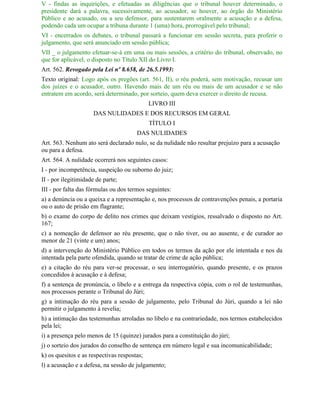 V - findas as inquirições, e efetuadas as diligências que o tribunal houver determinado, o
presidente dará a palavra, sucessivamente, ao acusador, se houver, ao órgão do Ministério
Público e ao acusado, ou a seu defensor, para sustentarem oralmente a acusação e a defesa,
podendo cada um ocupar a tribuna durante 1 (uma) hora, prorrogável pelo tribunal;
VI - encerrados os debates, o tribunal passará a funcionar em sessão secreta, para proferir o
julgamento, que será anunciado em sessão pública;
VII _ o julgamento efetuar-se-á em uma ou mais sessões, a critério do tribunal, observado, no
que for aplicável, o disposto no Título XII do Livro I.
Art. 562. Revogado pela Lei nº 8.658, de 26.5.1993:
Texto original: Logo após os pregões (art. 561, II), o réu poderá, sem motivação, recusar um
dos juízes e o acusador, outro. Havendo mais de um réu ou mais de um acusador e se não
entratem em acordo, será determinado, por sorteio, quem deva exercer o direito de recusa.
                                             LIVRO III
                     DAS NULIDADES E DOS RECURSOS EM GERAL
                                             TÍTULO I
                                       DAS NULIDADES
Art. 563. Nenhum ato será declarado nulo, se da nulidade não resultar prejuízo para a acusação
ou para a defesa.
Art. 564. A nulidade ocorrerá nos seguintes casos:
I - por incompetência, suspeição ou suborno do juiz;
II - por ilegitimidade de parte;
III - por falta das fórmulas ou dos termos seguintes:
a) a denúncia ou a queixa e a representação e, nos processos de contravenções penais, a portaria
ou o auto de prisão em flagrante;
b) o exame do corpo de delito nos crimes que deixam vestígios, ressalvado o disposto no Art.
167;
c) a nomeação de defensor ao réu presente, que o não tiver, ou ao ausente, e de curador ao
menor de 21 (vinte e um) anos;
d) a intervenção do Ministério Público em todos os termos da ação por ele intentada e nos da
intentada pela parte ofendida, quando se tratar de crime de ação pública;
e) a citação do réu para ver-se processar, o seu interrogatório, quando presente, e os prazos
concedidos à acusação e à defesa;
f) a sentença de pronúncia, o libelo e a entrega da respectiva cópia, com o rol de testemunhas,
nos processos perante o Tribunal do Júri;
g) a intimação do réu para a sessão de julgamento, pelo Tribunal do Júri, quando a lei não
permitir o julgamento à revelia;
h) a intimação das testemunhas arroladas no libelo e na contrariedade, nos termos estabelecidos
pela lei;
i) a presença pelo menos de 15 (quinze) jurados para a constituição do júri;
j) o sorteio dos jurados do conselho de sentença em número legal e sua incomunicabilidade;
k) os quesitos e as respectivas respostas;
l) a acusação e a defesa, na sessão de julgamento;
 