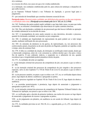 m) a sentença;
n) o recurso de oficio, nos casos em que a lei o tenha estabelecido;
o) a intimação, nas condições estabelecidas pela lei, para ciência de sentenças e despachos de
que caiba recurso;
p) no Supremo Tribunal Federal e nos Tribunais de Apelação, o quorum legal para o
julgamento;
IV - por omissão de formalidade que constitua elemento essencial do ato.
Parágrafo único. Ocorrerá ainda a nulidade, por deficiência dos quesitos ou das suas respostas,
e contradição entre estas. (Parágrafo acrescentado pela Lei nº 263, de 23.2.1948)
Art. 565. Nenhuma das partes poderá argüir nulidade a que haja dado causa, ou para que tenha
concorrido, ou referente a formalidade cuja observância só à parte contrária interesse.
Art. 566. Não será declarada a nulidade de ato processual que não houver influído na apuração
da verdade substancial ou na decisão da causa.
Art. 567. A incompetência do juízo anula somente os atos decisórios, devendo o processo,
quando for declarada a nulidade, ser remetido ao juiz competente.
Art. 568. A nulidade por ilegitimidade do representante da parte poderá ser a todo tempo
sanada, mediante ratificação dos atos processuais.
Art. 569. As omissões da denúncia ou da queixa, da representação, ou, nos processos das
contravenções penais, da portaria ou do auto de prisão em flagrante, poderão ser supridas a todo
o tempo, antes da sentença final.
Art. 570. A falta ou a nulidade da citação, da intimação ou notificação estará sanada, desde que
o interessado compareça, antes de o ato consumar-se, embora declare que o faz para o único
fim de argüi-la. O juiz ordenará, todavia, a suspensão ou o adiamento do ato, quando
reconhecer que a irregularidade poderá prejudicar direito da parte.
Art. 571. As nulidades deverão ser argüidas:
I - as da instrução criminal dos processos da competência do júri, nos prazos a que se refere o
art. 406;
II - as da instrução criminal dos processos de competência do juiz singular e dos processos
especiais, salvo os dos Capítulos V e Vll do Título II do Livro II, nos prazos a que se refere o
art. 500;
III - as do processo sumário, no prazo a que se refere o art. 537, ou, se verificadas depois desse
prazo, logo depois de aberta a audiência e apregoadas as partes;
IV - as do processo regulado no Capítulo VII do Título II do Livro II, logo depois de aberta a
audiência;
V - as ocorridas posteriormente à pronúncia, logo depois de anunciado o julgamento e
apregoadas as partes (art. 447);
VI - as de instrução criminal dos processos de competência do Supremo Tribunal Federal e dos
Tribunais de Apelação, nos prazos a que se refere o art. 500;
VII - se verificadas após a decisão da primeira instância, nas razões de recurso ou logo depois
de anunciado o julgamento do recurso e apregoadas as partes;
VIII - as do julgamento em plenário, em audiência ou em sessão do tribunal, logo depois de
ocorrerem.
Art. 572. As nulidades previstas no art. 564, Ill, d e e, segunda parte, g e h, e IV, considerar-se-
ão sanadas:
 