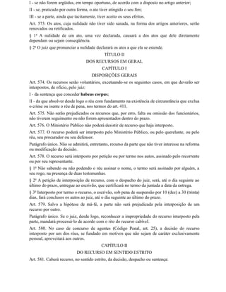 I - se não forem argüidas, em tempo oportuno, de acordo com o disposto no artigo anterior;
II - se, praticado por outra forma, o ato tiver atingido o seu fim;
III - se a parte, ainda que tacitamente, tiver aceito os seus efeitos.
Art. 573. Os atos, cuja nulidade não tiver sido sanada, na forma dos artigos anteriores, serão
renovados ou retificados.
§ 1o A nulidade de um ato, uma vez declarada, causará a dos atos que dele diretamente
dependam ou sejam conseqüência.
§ 2o O juiz que pronunciar a nulidade declarará os atos a que ela se estende.
                                             TÍTULO II
                                  DOS RECURSOS EM GERAL
                                            CAPÍTULO I
                                     DISPOSIÇÕES GERAIS
Art. 574. Os recursos serão voluntários, excetuando-se os seguintes casos, em que deverão ser
interpostos, de ofício, pelo juiz:
I - da sentença que conceder habeas corpus;
II - da que absolver desde logo o réu com fundamento na existência de circunstância que exclua
o crime ou isente o réu de pena, nos termos do art. 411.
Art. 575. Não serão prejudicados os recursos que, por erro, falta ou omissão dos funcionários,
não tiverem seguimento ou não forem apresentados dentro do prazo.
Art. 576. O Ministério Público não poderá desistir de recurso que haja interposto.
Art. 577. O recurso poderá ser interposto pelo Ministério Público, ou pelo querelante, ou pelo
réu, seu procurador ou seu defensor.
Parágrafo único. Não se admitirá, entretanto, recurso da parte que não tiver interesse na reforma
ou modificação da decisão.
Art. 578. O recurso será interposto por petição ou por termo nos autos, assinado pelo recorrente
ou por seu representante.
§ 1o Não sabendo ou não podendo o réu assinar o nome, o termo será assinado por alguém, a
seu rogo, na presença de duas testemunhas.
§ 2o A petição de interposição de recurso, com o despacho do juiz, será, até o dia seguinte ao
último do prazo, entregue ao escrivão, que certificará no termo da juntada a data da entrega.
§ 3o Interposto por termo o recurso, o escrivão, sob pena de suspensão por 10 (dez) a 30 (trinta)
dias, fará conclusos os autos ao juiz, até o dia seguinte ao último do prazo.
Art. 579. Salvo a hipótese de má-fé, a parte não será prejudicada pela interposição de um
recurso por outro.
Parágrafo único. Se o juiz, desde logo, reconhecer a impropriedade do recurso interposto pela
parte, mandará processá-lo de acordo com o rito do recurso cabível.
Art. 580. No caso de concurso de agentes (Código Penal, art. 25), a decisão do recurso
interposto por um dos réus, se fundado em motivos que não sejam de caráter exclusivamente
pessoal, aproveitará aos outros.
                                           CAPÍTULO II
                            DO RECURSO EM SENTIDO ESTRITO
Art. 581. Caberá recurso, no sentido estrito, da decisão, despacho ou sentença:
 