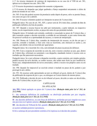 § 1o Ao recurso interposto de sentença de impronúncia ou no caso do no VIII do art. 581,
aplicar-se-á o disposto nos arts. 596 e 598.
§ 2o O recurso da pronúncia suspenderá tão-somente o julgamento.
§ 3o O recurso do despacho que julgar quebrada a fiança suspenderá unicamente o efeito de
perda da metade do seu valor.
Art. 585. O réu não poderá recorrer da pronúncia senão depois de preso, salvo se prestar fiança,
nos casos em que a lei a admitir.
Art. 586. O recurso voluntário poderá ser interposto no prazo de 5 (cinco) dias.
Parágrafo único. No caso do art. 581, XIV, o prazo será de 20 (vinte) dias, contado da data da
publicação definitiva da lista de jurados.
Art. 587. Quando o recurso houver de subir por instrumento, a parte indicará, no respectivo
termo, ou em requerimento avulso, as peças dos autos de que pretenda traslado.
Parágrafo único. O traslado será extraído, conferido e concertado no prazo de 5 (cinco) dias, e
dele constarão sempre a decisão recorrida, a certidão de sua intimação, se por outra forma não
for possível verificar-se a oportunidade do recurso, e o termo de interposição.
Art. 588. Dentro de 2 (dois) dias, contados da interposição do recurso, ou do dia em que o
escrivão, extraído o traslado, o fizer com vista ao recorrente, este oferecerá as razões e, em
seguida, será aberta vista ao recorrido por igual prazo.
Parágrafo único. Se o recorrido for o réu, será intimado do prazo na pessoa do defensor.
Art. 589. Com a resposta do recorrido ou sem ela, será o recurso concluso ao juiz, que, dentro
de 2 (dois) dias, reformará ou sustentará o seu despacho, mandando instruir o recurso com os
traslados que Ihe parecerem necessários.
Parágrafo único. Se o juiz reformar o despacho recorrido, a parte contrária, por simples petição,
poderá recorrer da nova decisão, se couber recurso, não sendo mais lícito ao juiz modificá-la.
Neste caso, independentemente de novos arrazoados, subirá o recurso nos próprios autos ou em
traslado.
Art. 590. Quando for impossível ao escrivão extrair o traslado no prazo da lei, poderá o juiz
prorrogá-lo até o dobro.
Art. 591. Os recursos serão apresentados ao juiz ou tribunal ad quem, dentro de 5 (cinco) dias
da publicação da resposta do juiz a quo, ou entregues ao Correio dentro do mesmo prazo.
Art. 592. Publicada a decisão do juiz ou do tribunal ad quem, deverão os autos ser devolvidos,
dentro de 5 (cinco) dias, ao juiz a quo.
                                         CAPÍTULO III
                                        DA APELAÇÃO
Art. 593. Caberá apelação no prazo de 5 (cinco) dias: (Redação dada pela Lei nº 263, de
23.2.1948)
I - das sentenças definitivas de condenação ou absolvição proferidas por juiz singular;
(Redação dada pela Lei nº 263, de 23.2.1948)
II - das decisões definitivas, ou com força de definitivas, proferidas por juiz singular nos casos
não previstos no Capítulo anterior; (Redação dada pela Lei nº 263, de 23.2.1948)
III - das decisões do Tribunal do Júri, quando: (Redação dada pela Lei nº 263, de 23.2.1948)
a) ocorrer nulidade posterior à pronúncia;
b) for a sentença do juiz-presidente contrária à lei expressa ou à decisão dos jurados;
 