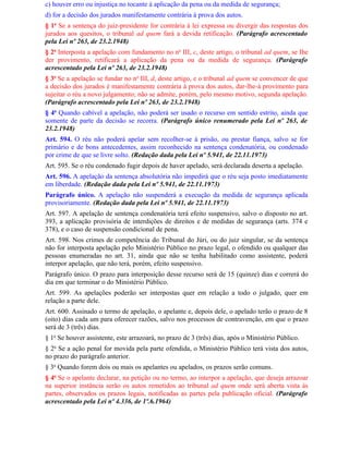 c) houver erro ou injustiça no tocante à aplicação da pena ou da medida de segurança;
d) for a decisão dos jurados manifestamente contrária à prova dos autos.
§ 1o Se a sentença do juiz-presidente for contrária à lei expressa ou divergir das respostas dos
jurados aos quesitos, o tribunal ad quem fará a devida retificação. (Parágrafo acrescentado
pela Lei nº 263, de 23.2.1948)
§ 2o Interposta a apelação com fundamento no no III, c, deste artigo, o tribunal ad quem, se Ihe
der provimento, retificará a aplicação da pena ou da medida de segurança. (Parágrafo
acrescentado pela Lei nº 263, de 23.2.1948)
§ 3o Se a apelação se fundar no no III, d, deste artigo, e o tribunal ad quem se convencer de que
a decisão dos jurados é manifestamente contrária à prova dos autos, dar-lhe-á provimento para
sujeitar o réu a novo julgamento; não se admite, porém, pelo mesmo motivo, segunda apelação.
(Parágrafo acrescentado pela Lei nº 263, de 23.2.1948)
§ 4o Quando cabível a apelação, não poderá ser usado o recurso em sentido estrito, ainda que
somente de parte da decisão se recorra. (Parágrafo único renumerado pela Lei nº 263, de
23.2.1948)
Art. 594. O réu não poderá apelar sem recolher-se à prisão, ou prestar fiança, salvo se for
primário e de bons antecedentes, assim reconhecido na sentença condenatória, ou condenado
por crime de que se livre solto. (Redação dada pela Lei nº 5.941, de 22.11.1973)
Art. 595. Se o réu condenado fugir depois de haver apelado, será declarada deserta a apelação.
Art. 596. A apelação da sentença absolutória não impedirá que o réu seja posto imediatamente
em liberdade. (Redação dada pela Lei nº 5.941, de 22.11.1973)
Parágrafo único. A apelação não suspenderá a execução da medida de segurança aplicada
provisoriamente. (Redação dada pela Lei nº 5.941, de 22.11.1973)
Art. 597. A apelação de sentença condenatória terá efeito suspensivo, salvo o disposto no art.
393, a aplicação provisória de interdições de direitos e de medidas de segurança (arts. 374 e
378), e o caso de suspensão condicional de pena.
Art. 598. Nos crimes de competência do Tribunal do Júri, ou do juiz singular, se da sentença
não for interposta apelação pelo Ministério Público no prazo legal, o ofendido ou qualquer das
pessoas enumeradas no art. 31, ainda que não se tenha habilitado como assistente, poderá
interpor apelação, que não terá, porém, efeito suspensivo.
Parágrafo único. O prazo para interposição desse recurso será de 15 (quinze) dias e correrá do
dia em que terminar o do Ministério Público.
Art. 599. As apelações poderão ser interpostas quer em relação a todo o julgado, quer em
relação a parte dele.
Art. 600. Assinado o termo de apelação, o apelante e, depois dele, o apelado terão o prazo de 8
(oito) dias cada um para oferecer razões, salvo nos processos de contravenção, em que o prazo
será de 3 (três) dias.
§ 1o Se houver assistente, este arrazoará, no prazo de 3 (três) dias, após o Ministério Público.
§ 2o Se a ação penal for movida pela parte ofendida, o Ministério Público terá vista dos autos,
no prazo do parágrafo anterior.
§ 3o Quando forem dois ou mais os apelantes ou apelados, os prazos serão comuns.
§ 4o Se o apelante declarar, na petição ou no termo, ao interpor a apelação, que deseja arrazoar
na superior instância serão os autos remetidos ao tribunal ad quem onde será aberta vista às
partes, observados os prazos legais, notificadas as partes pela publicação oficial. (Parágrafo
acrescentado pela Lei nº 4.336, de 1º.6.1964)
 