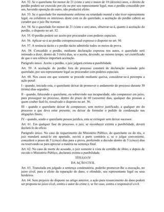 Art. 52. Se o querelante for menor de 21 (vinte e um) e maior de 18 (dezoito) anos, o direito de
perdão poderá ser exercido por ele ou por seu representante legal, mas o perdão concedido por
um, havendo oposição do outro, não produzirá efeito.
Art. 53. Se o querelado for mentalmente enfermo ou retardado mental e não tiver representante
legal, ou colidirem os interesses deste com os do querelado, a aceitação do perdão caberá ao
curador que o juiz Ihe nomear.
Art. 54. Se o querelado for menor de 21 (vinte e um) anos, observar-se-á, quanto à aceitação do
perdão, o disposto no art. 52.
Art. 55. O perdão poderá ser aceito por procurador com poderes especiais.
Art. 56. Aplicar-se-á ao perdão extraprocessual expresso o disposto no art. 50.
Art. 57. A renúncia tácita e o perdão tácito admitirão todos os meios de prova.
Art. 58. Concedido o perdão, mediante declaração expressa nos autos, o querelado será
intimado a dizer, dentro de 3 (três) dias, se o aceita, devendo, ao mesmo tempo, ser cientificado
de que o seu silêncio importará aceitação.
Parágrafo único. Aceito o perdão, o juiz julgará extinta a punibilidade.
Art. 59. A aceitação do perdão fora do processo constará de declaração assinada pelo
querelado, por seu representante legal ou procurador com poderes especiais.
Art. 60. Nos casos em que somente se procede mediante queixa, considerar-se-á perempta a
ação penal:
I - quando, iniciada esta, o querelante deixar de promover o andamento do processo durante 30
(trinta) dias seguidos;
II - quando, falecendo o querelante, ou sobrevindo sua incapacidade, não comparecer em juízo,
para prosseguir no processo, dentro do prazo de 60 (sessenta) dias, qualquer das pessoas a
quem couber fazê-lo, ressalvado o disposto no art. 36;
III - quando o querelante deixar de comparecer, sem motivo justificado, a qualquer ato do
processo a que deva estar presente, ou deixar de formular o pedido de condenação nas
alegações finais;
IV - quando, sendo o querelante pessoa jurídica, esta se extinguir sem deixar sucessor.
Art. 61. Em qualquer fase do processo, o juiz, se reconhecer extinta a punibilidade, deverá
declará-lo de ofício.
Parágrafo único. No caso de requerimento do Ministério Público, do querelante ou do réu, o
juiz mandará autuá-lo em apartado, ouvirá a parte contrária e, se o julgar conveniente,
concederá o prazo de 5 (cinco) dias para a prova, proferindo a decisão dentro de 5 (cinco) dias
ou reservando-se para apreciar a matéria na sentença final.
Art. 62. No caso de morte do acusado, o juiz somente à vista da certidão de óbito, e depois de
ouvido o Ministério Público, declarará extinta a punibilidade.
                                          TÍTULO IV
                                       DA AÇÃO CIVIL
Art. 63. Transitada em julgado a sentença condenatória, poderão promover-lhe a execução, no
juízo cível, para o efeito da reparação do dano, o ofendido, seu representante legal ou seus
herdeiros.
Art. 64. Sem prejuízo do disposto no artigo anterior, a ação para ressarcimento do dano poderá
ser proposta no juízo cível, contra o autor do crime e, se for caso, contra o responsável civil.
 