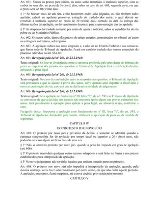 Art. 601. Findos os prazos para razões, os autos serão remetidos à instância superior, com as
razões ou sem elas, no prazo de 5 (cinco) dias, salvo no caso do art. 603, segunda parte, em que
o prazo será de 30 (trinta) dias.
§ 1o Se houver mais de um réu, e não houverem todos sido julgados, ou não tiverem todos
apelado, caberá ao apelante promover extração do traslado dos autos, o qual deverá ser
remetido à instância superior no prazo de 30 (trinta) dias, contado da data da entrega das
últimas razões de apelação, ou do vencimento do prazo para a apresentação das do apelado.
§ 2o As despesas do traslado correrão por conta de quem o solicitar, salvo se o pedido for de réu
pobre ou do Ministério Público.
Art. 602. Os autos serão, dentro dos prazos do artigo anterior, apresentados ao tribunal ad quem
ou entregues ao Correio, sob registro.
Art. 603. A apelação subirá nos autos originais e, a não ser no Distrito Federal e nas comarcas
que forem sede de Tribunal de Apelação, ficará em cartório traslado dos termos essenciais do
processo referidos no art. 564, III.
Art. 604. Revogado pela Lei nº 263, de 23.2.1948:
Texto original: Se houver divergência entre a sentença proferida pelo presidente do tribunal do
juri e as respostas dos jurados aos quesitos, o Tribunal de Apelação fará a retificação devida,
aplicando a pena legal.
Art. 605. Revogado pela Lei nº 263, de 23.2.1948:
Texto original: No caso de contradição entre as respostas aos quesitos, o Tribunal de Apelação
fará prevalecer a que se ajustar à prova dos autos, salvo quando uma importar a absolvição e
outra a condenação de réu, caso em que se declarará a nulidade do julgamento.
Art. 606. Revogado pela Lei nº 263, de 23.2.1948:
Texto original: Se a apelação se fundar no nº III, letra "b", do art. 593 e o Tribunal de Apelação
se convencer de que a decisão dos jurados não encontra apoio algum nas provas existentes nos
autos, dará provimento à apelação para aplicar a pena legal, ou absorver o réu, conforme o
caso.
Parágrafo único. Interposta a apelação com fundamento no nº III, letra "c", do art. 593, o
Tribunal de Apelação, dando-lhe provimento, retificará a aplicação da pena ou da medida de
segurança.
                                         CAPÍTULO IV
                              DO PROTESTO POR NOVO JÚRI
Art. 607. O protesto por novo júri é privativo da defesa, e somente se admitirá quando a
sentença condenatória for de reclusão por tempo igual ou superior a 20 (vinte) anos, não
podendo em caso algum ser feito mais de uma vez.
§ 1o Não se admitirá protesto por novo júri, quando a pena for imposta em grau de apelação
(art. 606).
§ 2o O protesto invalidará qualquer outro recurso interposto e será feito na forma e nos prazos
estabelecidos para interposição da apelação.
§ 3o No novo julgamento não servirão jurados que tenham tomado parte no primeiro.
Art. 608. O protesto por novo júri não impedirá a interposição da apelação, quando, pela
mesma sentença, o réu tiver sido condenado por outro crime, em que não caiba aquele protesto.
A apelação, entretanto, ficará suspensa, até a nova decisão provocada pelo protesto.
                                         CAPÍTULO V
 