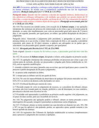 DO PROCESSO E DO JULGAMENTO DOS RECURSOS EM SENTIDO ESTRITO
                  E DAS APELAÇÕES, NOS TRIBUNAIS DE APELAÇÃO
Art. 609. Os recursos, apelações e embargos serão julgados pelos Tribunais de Justiça, câmaras
ou turmas criminais, de acordo com a competência estabelecida nas leis de organização
judiciária. (Redação dada pela Lei nº 1.720-B, de 3.11.1952)
Parágrafo único. Quando não for unânime a decisão de segunda instância, desfavorável ao
réu, admitem-se embargos infringentes e de nulidade, que poderão ser opostos dentro de 10
(dez) dias, a contar da publicação de acórdão, na forma do art. 613. Se o desacordo for parcial,
os embargos serão restritos à matéria objeto de divergência. (Parágrafo acrescentado pela Lei
nº 1.720-B, de 3.11.1952)
Art. 610. Nos recursos em sentido estrito, com exceção do de habeas corpus, e nas apelações
interpostas das sentenças em processo de contravenção ou de crime a que a lei comine pena de
detenção, os autos irão imediatamente com vista ao procurador-geral pelo prazo de 5 (cinco)
dias, e, em seguida, passarão, por igual prazo, ao relator, que pedirá designação de dia para o
julgamento.
Parágrafo único. Anunciado o julgamento pelo presidente, e apregoadas as partes, com a
presença destas ou à sua revelia, o relator fará a exposição do feito e, em seguida, o presidente
concederá, pelo prazo de 10 (dez) minutos, a palavra aos advogados ou às partes que a
solicitarem e ao procurador-geral, quando o requerer, por igual prazo.
Art. 611. Revogado pelo Decreto-Lei nº 552, de 25.4.1969:
Texto original: Quando o recurso for de habeas-corpus, o procurador geral não terá vista dos
autos.
Art. 612. Os recursos de habeas corpus, designado o relator, serão julgados na primeira sessão.
Art. 613. As apelações interpostas das sentenças proferidas em processos por crime a que a lei
comine pena de reclusão, deverão ser processadas e julgadas pela forma estabelecida no Art.
610, com as seguintes modificações:
I - exarado o relatório nos autos, passarão estes ao revisor, que terá igual prazo para o exame do
processo e pedirá designação de dia para o julgamento;
II - os prazos serão ampliados ao dobro;
III - o tempo para os debates será de um quarto de hora.
Art. 614. No caso de impossibilidade de observância de qualquer dos prazos marcados nos arts.
610 e 613, os motivos da demora serão declarados nos autos.
Art. 615. O tribunal decidirá por maioria de votos.
§ 1o Havendo empate de votos no julgamento de recursos, se o presidente do tribunal, câmara
ou turma, não tiver tomado parte na votação, proferirá o voto de desempate; no caso contrário,
prevalecerá a decisão mais favorável ao réu.
§ 2o O acórdão será apresentado à conferência na primeira sessão seguinte à do julgamento, ou
no prazo de duas sessões, pelo juiz incumbido de lavrá-lo.
Art. 616. No julgamento das apelações poderá o tribunal, câmara ou turma proceder a novo
interrogatório do acusado, reinquirir testemunhas ou determinar outras diligências.
Art. 617. O tribunal, câmara ou turma atenderá nas suas decisões ao disposto nos arts. 383, 386
e 387, no que for aplicável, não podendo, porém, ser agravada a pena, quando somente o réu
houver apelado da sentença.
Art. 618. Os regimentos dos Tribunais de Apelação estabelecerão as normas complementares
para o processo e julgamento dos recursos e apelações.
 