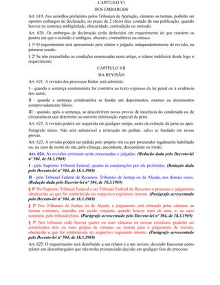 CAPÍTULO VI
                                      DOS EMBARGOS
Art. 619. Aos acórdãos proferidos pelos Tribunais de Apelação, câmaras ou turmas, poderão ser
opostos embargos de declaração, no prazo de 2 (dois) dias contado da sua publicação, quando
houver na sentença ambigüidade, obscuridade, contradição ou omissão.
Art. 620. Os embargos de declaração serão deduzidos em requerimento de que constem os
pontos em que o acórdão é ambíguo, obscuro, contraditório ou omisso.
§ 1o O requerimento será apresentado pelo relator e julgado, independentemente de revisão, na
primeira sessão.
§ 2o Se não preenchidas as condições enumeradas neste artigo, o relator indeferirá desde logo o
requerimento.
                                       CAPÍTULO VII
                                        DA REVISÃO
Art. 621. A revisão dos processos findos será admitida:
I - quando a sentença condenatória for contrária ao texto expresso da lei penal ou à evidência
dos autos;
II - quando a sentença condenatória se fundar em depoimentos, exames ou documentos
comprovadamente falsos;
III - quando, após a sentença, se descobrirem novas provas de inocência do condenado ou de
circunstância que determine ou autorize diminuição especial da pena.
Art. 622. A revisão poderá ser requerida em qualquer tempo, antes da extinção da pena ou após.
Parágrafo único. Não será admissível a reiteração do pedido, salvo se fundado em novas
provas.
Art. 623. A revisão poderá ser pedida pelo próprio réu ou por procurador legalmente habilitado
ou, no caso de morte do réu, pelo cônjuge, ascendente, descendente ou irmão.
Art. 624. As revisões criminais serão processadas e julgadas: (Redação dada pelo Decreto-lei
nº 504, de 18.3.1969)
I - pelo Supremo Tribunal Federal, quanto às condenações por ele proferidas; (Redação dada
pelo Decreto-lei nº 504, de 18.3.1969)
II - pelo Tribunal Federal de Recursos, Tribunais de Justiça ou de Alçada, nos demais casos.
(Redação dada pelo Decreto-lei nº 504, de 18.3.1969)
§ 1o No Supremo Tribunal Federal e no Tribunal Federal de Recursos o processo e julgamento
obedecerão ao que for estabelecido no respectivo regimento interno. (Parágrafo acrescentado
pelo Decreto-lei nº 504, de 18.3.1969)
§ 2o Nos Tribunais de Justiça ou de Alçada, o julgamento será efetuado pelas câmaras ou
turmas criminais, reunidas em sessão conjunta, quando houver mais de uma, e, no caso
contrário, pelo tribunal pleno. (Parágrafo acrescentado pelo Decreto-lei nº 504, de 18.3.1969)
§ 3o Nos tribunais onde houver quatro ou mais câmaras ou turmas criminais, poderão ser
constituídos dois ou mais grupos de câmaras ou turmas para o julgamento de revisão,
obedecido o que for estabelecido no respectivo regimento interno. (Parágrafo acrescentado
pelo Decreto-lei nº 504, de 18.3.1969)
Art. 625. O requerimento será distribuído a um relator e a um revisor, devendo funcionar como
relator um desembargador que não tenha pronunciado decisão em qualquer fase do processo.
 