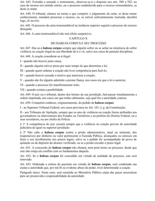 Art. 643. Extraído e autuado o instrumento, observar-se-á o disposto nos arts. 588 a 592, no
caso de recurso em sentido estrito, ou o processo estabelecido para o recurso extraordinário, se
deste se tratar.
Art. 644. O tribunal, câmara ou turma a que competir o julgamento da carta, se desta tomar
conhecimento, mandará processar o recurso, ou, se estiver suficientemente instruída, decidirá
logo, de meritis.
Art. 645. O processo da carta testemunhável na instância superior seguirá o processo do recurso
denegado.
Art. 646. A carta testemunhável não terá efeito suspensivo.
                                         CAPÍTULO X
                         DO HABEAS CORPUS E SEU PROCESSO
Art. 647. Dar-se-á habeas corpus sempre que alguém sofrer ou se achar na iminência de sofrer
violência ou coação ilegal na sua liberdade de ir e vir, salvo nos casos de punição disciplinar.
Art. 648. A coação considerar-se-á ilegal:
I - quando não houver justa causa;
II - quando alguém estiver preso por mais tempo do que determina a lei;
III - quando quem ordenar a coação não tiver competência para fazê-lo;
IV - quando houver cessado o motivo que autorizou a coação;
V - quando não for alguém admitido a prestar fiança, nos casos em que a lei a autoriza;
VI - quando o processo for manifestamente nulo;
VII - quando extinta a punibilidade.
Art. 649. O juiz ou o tribunal, dentro dos limites da sua jurisdição, fará passar imediatamente a
ordem impetrada, nos casos em que tenha cabimento, seja qual for a autoridade coatora.
Art. 650. Competirá conhecer, originariamente, do pedido de habeas corpus:
I - ao Supremo Tribunal Federal, nos casos previstos no Art. 101, I, g, da Constituição;
II - aos Tribunais de Apelação, sempre que os atos de violência ou coação forem atribuídos aos
governadores ou interventores dos Estados ou Territórios e ao prefeito do Distrito Federal, ou a
seus secretários, ou aos chefes de Polícia.
§ 1o A competência do juiz cessará sempre que a violência ou coação provier de autoridade
judiciária de igual ou superior jurisdição.
§ 2o Não cabe o habeas corpus contra a prisão administrativa, atual ou iminente, dos
responsáveis por dinheiro ou valor pertencente à Fazenda Pública, alcançados ou omissos em
fazer o seu recolhimento nos prazos legais, salvo se o pedido for acompanhado de prova de
quitação ou de depósito do alcance verificado, ou se a prisão exceder o prazo legal.
Art. 651. A concessão do habeas corpus não obstará, nem porá termo ao processo, desde que
este não esteja em conflito com os fundamentos daquela.
Art. 652. Se o habeas corpus for concedido em virtude de nulidade do processo, este será
renovado.
Art. 653. Ordenada a soltura do paciente em virtude de habeas corpus, será condenada nas
custas a autoridade que, por má-fé ou evidente abuso de poder, tiver determinado a coação.
Parágrafo único. Neste caso, será remetida ao Ministério Público cópia das peças necessárias
para ser promovida a responsabilidade da autoridade.
 