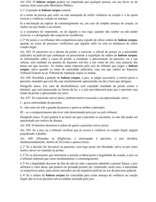 Art. 654. O habeas corpus poderá ser impetrado por qualquer pessoa, em seu favor ou de
outrem, bem como pelo Ministério Público.
§ 1o A petição de habeas corpus conterá:
a) o nome da pessoa que sofre ou está ameaçada de sofrer violência ou coação e o de quem
exercer a violência, coação ou ameaça;
b) a declaração da espécie de constrangimento ou, em caso de simples ameaça de coação, as
razões em que funda o seu temor;
c) a assinatura do impetrante, ou de alguém a seu rogo, quando não souber ou não puder
escrever, e a designação das respectivas residências.
§ 2o Os juízes e os tribunais têm competência para expedir de ofício ordem de habeas corpus,
quando no curso de processo verificarem que alguém sofre ou está na iminência de sofrer
coação ilegal.
Art. 655. O carcereiro ou o diretor da prisão, o escrivão, o oficial de justiça ou a autoridade
judiciária ou policial que embaraçar ou procrastinar a expedição de ordem de habeas corpus,
as informações sobre a causa da prisão, a condução e apresentação do paciente, ou a sua
soltura, será multado na quantia de duzentos mil-réis a um conto de réis, sem prejuízo das
penas em que incorrer. As multas serão impostas pelo juiz do tribunal que julgar o habeas
corpus, salvo quando se tratar de autoridade judiciária, caso em que caberá ao Supremo
Tribunal Federal ou ao Tribunal de Apelação impor as multas.
Art. 656. Recebida a petição de habeas corpus, o juiz, se julgar necessário, e estiver preso o
paciente, mandará que este Ihe seja imediatamente apresentado em dia e hora que designar.
Parágrafo único. Em caso de desobediência, será expedido mandado de prisão contra o
detentor, que será processado na forma da lei, e o juiz providenciará para que o paciente seja
tirado da prisão e apresentado em juízo.
Art. 657. Se o paciente estiver preso, nenhum motivo escusará a sua apresentação, salvo:
I - grave enfermidade do paciente;
Il - não estar ele sob a guarda da pessoa a quem se atribui a detenção;
III - se o comparecimento não tiver sido determinado pelo juiz ou pelo tribunal.
Parágrafo único. O juiz poderá ir ao local em que o paciente se encontrar, se este não puder ser
apresentado por motivo de doença.
Art. 658. O detentor declarará à ordem de quem o paciente estiver preso.
Art. 659. Se o juiz ou o tribunal verificar que já cessou a violência ou coação ilegal, julgará
prejudicado o pedido.
Art. 660. Efetuadas as diligências, e interrogado              o   paciente,   o   juiz   decidirá,
fundamentadamente, dentro de 24 (vinte e quatro) horas.
§ 1o Se a decisão for favorável ao paciente, será logo posto em liberdade, salvo se por outro
motivo dever ser mantido na prisão.
§ 2o Se os documentos que instruírem a petição evidenciarem a ilegalidade da coação, o juiz ou
o tribunal ordenará que cesse imediatamente o constrangimento.
§ 3o Se a ilegalidade decorrer do fato de não ter sido o paciente admitido a prestar fiança, o juiz
arbitrará o valor desta, que poderá ser prestada perante ele, remetendo, neste caso, à autoridade
os respectivos autos, para serem anexados aos do inquérito policial ou aos do processo judicial.
§ 4o Se a ordem de habeas corpus for concedida para evitar ameaça de violência ou coação
ilegal, dar-se-á ao paciente salvo-conduto assinado pelo juiz.
 