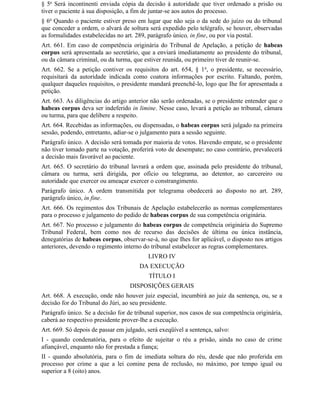 § 5o Será incontinenti enviada cópia da decisão à autoridade que tiver ordenado a prisão ou
tiver o paciente à sua disposição, a fim de juntar-se aos autos do processo.
§ 6o Quando o paciente estiver preso em lugar que não seja o da sede do juízo ou do tribunal
que conceder a ordem, o alvará de soltura será expedido pelo telégrafo, se houver, observadas
as formalidades estabelecidas no art. 289, parágrafo único, in fine, ou por via postal.
Art. 661. Em caso de competência originária do Tribunal de Apelação, a petição de habeas
corpus será apresentada ao secretário, que a enviará imediatamente ao presidente do tribunal,
ou da câmara criminal, ou da turma, que estiver reunida, ou primeiro tiver de reunir-se.
Art. 662. Se a petição contiver os requisitos do art. 654, § 1 o, o presidente, se necessário,
requisitará da autoridade indicada como coatora informações por escrito. Faltando, porém,
qualquer daqueles requisitos, o presidente mandará preenchê-lo, logo que Ihe for apresentada a
petição.
Art. 663. As diligências do artigo anterior não serão ordenadas, se o presidente entender que o
habeas corpus deva ser indeferido in limine. Nesse caso, levará a petição ao tribunal, câmara
ou turma, para que delibere a respeito.
Art. 664. Recebidas as informações, ou dispensadas, o habeas corpus será julgado na primeira
sessão, podendo, entretanto, adiar-se o julgamento para a sessão seguinte.
Parágrafo único. A decisão será tomada por maioria de votos. Havendo empate, se o presidente
não tiver tomado parte na votação, proferirá voto de desempate; no caso contrário, prevalecerá
a decisão mais favorável ao paciente.
Art. 665. O secretário do tribunal lavrará a ordem que, assinada pelo presidente do tribunal,
câmara ou turma, será dirigida, por ofício ou telegrama, ao detentor, ao carcereiro ou
autoridade que exercer ou ameaçar exercer o constrangimento.
Parágrafo único. A ordem transmitida por telegrama obedecerá ao disposto no art. 289,
parágrafo único, in fine.
Art. 666. Os regimentos dos Tribunais de Apelação estabelecerão as normas complementares
para o processo e julgamento do pedido de habeas corpus de sua competência originária.
Art. 667. No processo e julgamento do habeas corpus de competência originária do Supremo
Tribunal Federal, bem como nos de recurso das decisões de última ou única instância,
denegatórias de habeas corpus, observar-se-á, no que Ihes for aplicável, o disposto nos artigos
anteriores, devendo o regimento interno do tribunal estabelecer as regras complementares.
                                          LIVRO IV
                                       DA EXECUÇÃO
                                          TÍTULO I
                                   DISPOSIÇÕES GERAIS
Art. 668. A execução, onde não houver juiz especial, incumbirá ao juiz da sentença, ou, se a
decisão for do Tribunal do Júri, ao seu presidente.
Parágrafo único. Se a decisão for de tribunal superior, nos casos de sua competência originária,
caberá ao respectivo presidente prover-lhe a execução.
Art. 669. Só depois de passar em julgado, será exeqüível a sentença, salvo:
I - quando condenatória, para o efeito de sujeitar o réu a prisão, ainda no caso de crime
afiançável, enquanto não for prestada a fiança;
II - quando absolutória, para o fim de imediata soltura do réu, desde que não proferida em
processo por crime a que a lei comine pena de reclusão, no máximo, por tempo igual ou
superior a 8 (oito) anos.
 