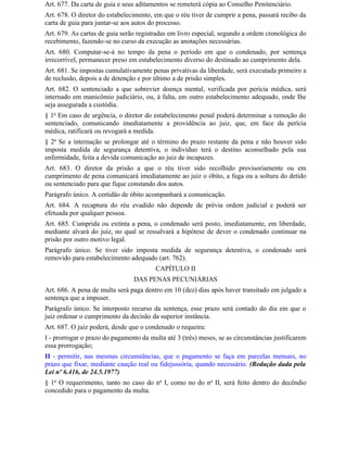 Art. 677. Da carta de guia e seus aditamentos se remeterá cópia ao Conselho Penitenciário.
Art. 678. O diretor do estabelecimento, em que o réu tiver de cumprir a pena, passará recibo da
carta de guia para juntar-se aos autos do processo.
Art. 679. As cartas de guia serão registradas em livro especial, segundo a ordem cronológica do
recebimento, fazendo-se no curso da execução as anotações necessárias.
Art. 680. Computar-se-á no tempo da pena o período em que o condenado, por sentença
irrecorrível, permanecer preso em estabelecimento diverso do destinado ao cumprimento dela.
Art. 681. Se impostas cumulativamente penas privativas da liberdade, será executada primeiro a
de reclusão, depois a de detenção e por último a de prisão simples.
Art. 682. O sentenciado a que sobrevier doença mental, verificada por perícia médica, será
internado em manicômio judiciário, ou, à falta, em outro estabelecimento adequado, onde Ihe
seja assegurada a custódia.
§ 1o Em caso de urgência, o diretor do estabelecimento penal poderá determinar a remoção do
sentenciado, comunicando imediatamente a providência ao juiz, que, em face da perícia
médica, ratificará ou revogará a medida.
§ 2o Se a internação se prolongar até o término do prazo restante da pena e não houver sido
imposta medida de segurança detentiva, o indivíduo terá o destino aconselhado pela sua
enfermidade, feita a devida comunicação ao juiz de incapazes.
Art. 683. O diretor da prisão a que o réu tiver sido recolhido provisoriamente ou em
cumprimento de pena comunicará imediatamente ao juiz o óbito, a fuga ou a soltura do detido
ou sentenciado para que fique constando dos autos.
Parágrafo único. A certidão de óbito acompanhará a comunicação.
Art. 684. A recaptura do réu evadido não depende de prévia ordem judicial e poderá ser
efetuada por qualquer pessoa.
Art. 685. Cumprida ou extinta a pena, o condenado será posto, imediatamente, em liberdade,
mediante alvará do juiz, no qual se ressalvará a hipótese de dever o condenado continuar na
prisão por outro motivo legal.
Parágrafo único. Se tiver sido imposta medida de segurança detentiva, o condenado será
removido para estabelecimento adequado (art. 762).
                                         CAPÍTULO II
                                 DAS PENAS PECUNIÁRIAS
Art. 686. A pena de multa será paga dentro em 10 (dez) dias após haver transitado em julgado a
sentença que a impuser.
Parágrafo único. Se interposto recurso da sentença, esse prazo será contado do dia em que o
juiz ordenar o cumprimento da decisão da superior instância.
Art. 687. O juiz poderá, desde que o condenado o requeira:
I - prorrogar o prazo do pagamento da multa até 3 (três) meses, se as circunstâncias justificarem
essa prorrogação;
II - permitir, nas mesmas circunstâncias, que o pagamento se faça em parcelas mensais, no
prazo que fixar, mediante caução real ou fidejussória, quando necessário. (Redação dada pela
Lei nº 6.416, de 24.5.1977)
§ 1o O requerimento, tanto no caso do no I, como no do no II, será feito dentro do decêndio
concedido para o pagamento da multa.
 