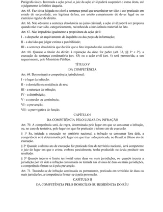Parágrafo único. Intentada a ação penal, o juiz da ação civil poderá suspender o curso desta, até
o julgamento definitivo daquela.
Art. 65. Faz coisa julgada no cível a sentença penal que reconhecer ter sido o ato praticado em
estado de necessidade, em legítima defesa, em estrito cumprimento de dever legal ou no
exercício regular de direito.
Art. 66. Não obstante a sentença absolutória no juízo criminal, a ação civil poderá ser proposta
quando não tiver sido, categoricamente, reconhecida a inexistência material do fato.
Art. 67. Não impedirão igualmente a propositura da ação civil:
I - o despacho de arquivamento do inquérito ou das peças de informação;
II - a decisão que julgar extinta a punibilidade;
III - a sentença absolutória que decidir que o fato imputado não constitui crime.
Art. 68. Quando o titular do direito à reparação do dano for pobre (art. 32, §§ 1o e 2o), a
execução da sentença condenatória (art. 63) ou a ação civil (art. 4) será promovida, a seu
requerimento, pelo Ministério Público.
                                            TÍTULO V
                                         DA COMPETÊNCIA
Art. 69. Determinará a competência jurisdicional:
I - o lugar da infração:
II - o domicílio ou residência do réu;
III - a natureza da infração;
IV - a distribuição;
V - a conexão ou continência;
VI - a prevenção;
VII - a prerrogativa de função.
                                           CAPÍTULO I
                       DA COMPETÊNCIA PELO LUGAR DA INFRAÇÃO
Art. 70. A competência será, de regra, determinada pelo lugar em que se consumar a infração,
ou, no caso de tentativa, pelo lugar em que for praticado o último ato de execução.
§ 1o Se, iniciada a execução no território nacional, a infração se consumar fora dele, a
competência será determinada pelo lugar em que tiver sido praticado, no Brasil, o último ato de
execução.
§ 2o Quando o último ato de execução for praticado fora do território nacional, será competente
o juiz do lugar em que o crime, embora parcialmente, tenha produzido ou devia produzir seu
resultado.
§ 3o Quando incerto o limite territorial entre duas ou mais jurisdições, ou quando incerta a
jurisdição por ter sido a infração consumada ou tentada nas divisas de duas ou mais jurisdições,
a competência firmar-se-á pela prevenção.
Art. 71. Tratando-se de infração continuada ou permanente, praticada em território de duas ou
mais jurisdições, a competência firmar-se-á pela prevenção.
                                           CAPÍTULO II
            DA COMPETÊNCIA PELO DOMICÍLIO OU RESIDÊNCIA DO RÉU
 