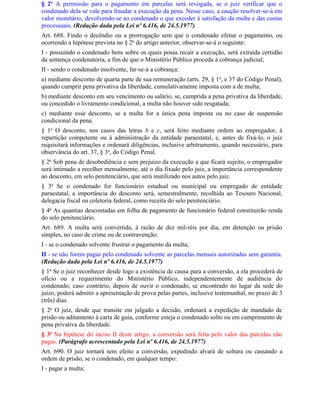§ 2º A permissão para o pagamento em parcelas será revogada, se o juiz verificar que o
condenado dela se vale para fraudar a execução da pena. Nesse caso, a caução resolver-se-á em
valor monetário, devolvendo-se ao condenado o que exceder à satisfação da multa e das custas
processuais. (Redação dada pela Lei nº 6.416, de 24.5.1977)
Art. 688. Findo o decêndio ou a prorrogação sem que o condenado efetue o pagamento, ou
ocorrendo a hipótese prevista no § 2o do artigo anterior, observar-se-á o seguinte:
I - possuindo o condenado bens sobre os quais possa recair a execução, será extraída certidão
da sentença condenatória, a fim de que o Ministério Público proceda à cobrança judicial;
II - sendo o condenado insolvente, far-se-á a cobrança:
a) mediante desconto de quarta parte de sua remuneração (arts. 29, § 1 o, e 37 do Código Penal),
quando cumprir pena privativa da liberdade, cumulativamente imposta com a de multa;
b) mediante desconto em seu vencimento ou salário, se, cumprida a pena privativa da liberdade,
ou concedido o livramento condicional, a multa não houver sido resgatada;
c) mediante esse desconto, se a multa for a única pena imposta ou no caso de suspensão
condicional da pena.
§ 1o O desconto, nos casos das letras b e c, será feito mediante ordem ao empregador, à
repartição competente ou à administração da entidade paraestatal, e, antes de fixá-lo, o juiz
requisitará informações e ordenará diligências, inclusive arbitramento, quando necessário, para
observância do art. 37, § 3o, do Código Penal.
§ 2o Sob pena de desobediência e sem prejuízo da execução a que ficará sujeito, o empregador
será intimado a recolher mensalmente, até o dia fixado pelo juiz, a importância correspondente
ao desconto, em selo penitenciário, que será inutilizado nos autos pelo juiz.
§ 3o Se o condenado for funcionário estadual ou municipal ou empregado de entidade
paraestatal, a importância do desconto será, semestralmente, recolhida ao Tesouro Nacional,
delegacia fiscal ou coletoria federal, como receita do selo penitenciário.
§ 4o As quantias descontadas em folha de pagamento de funcionário federal constituirão renda
do selo penitenciário.
Art. 689. A multa será convertida, à razão de dez mil-réis por dia, em detenção ou prisão
simples, no caso de crime ou de contravenção:
I - se o condenado solvente frustrar o pagamento da multa;
II - se não forem pagas pelo condenado solvente as parcelas mensais autorizadas sem garantia.
(Redação dada pela Lei nº 6.416, de 24.5.1977)
§ 1o Se o juiz reconhecer desde logo a existência de causa para a conversão, a ela procederá de
ofício ou a requerimento do Ministério Público, independentemente de audiência do
condenado; caso contrário, depois de ouvir o condenado, se encontrado no lugar da sede do
juízo, poderá admitir a apresentação de prova pelas partes, inclusive testemunhal, no prazo de 3
(três) dias.
§ 2o O juiz, desde que transite em julgado a decisão, ordenará a expedição de mandado de
prisão ou aditamento à carta de guia, conforme esteja o condenado solto ou em cumprimento de
pena privativa da liberdade.
§ 3o Na hipótese do inciso II deste artigo, a conversão será feita pelo valor das parcelas não
pagas. (Parágrafo acrescentado pela Lei nº 6.416, de 24.5.1977)
Art. 690. O juiz tornará sem efeito a conversão, expedindo alvará de soltura ou cassando a
ordem de prisão, se o condenado, em qualquer tempo:
I - pagar a multa;
 