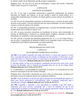 II - prestar caução real ou fidejussória que Ihe assegure o pagamento.
Parágrafo único. No caso do no II, antes de homologada a caução, será ouvido o Ministério
Público dentro do prazo de 2 (dois) dias.
                                        CAPÍTULO III
                                 DAS PENAS ACESSÓRIAS
Art. 691. O juiz dará à autoridade administrativa competente conhecimento da sentença
transitada em julgado, que impuser ou de que resultar a perda da função pública ou a
incapacidade temporária para investidura em função pública ou para exercício de profissão ou
atividade.
Art. 692. No caso de incapacidade temporária ou permanente para o exercício do pátrio poder,
da tutela ou da curatela, o juiz providenciará para que sejam acautelados, no juízo competente,
a pessoa e os bens do menor ou do interdito.
Art. 693. A incapacidade permanente ou temporária para o exercício da autoridade marital ou
do pátrio poder será averbada no registro civil.
Art. 694. As penas acessórias consistentes em interdições de direitos serão comunicadas ao
Instituto de Identificação e Estatística ou estabelecimento congênere, figurarão na folha de
antecedentes do condenado e serão mencionadas no rol de culpados.
Art. 695. Iniciada a execução das interdições temporárias (art. 72, a e b, do Código Penal), o
juiz, de ofício, a requerimento do Ministério Público ou do condenado, fixará o seu termo final,
completando as providências determinadas nos artigos anteriores.
                                          TÍTULO III
                            DOS INCIDENTES DA EXECUÇÃO
                                         CAPÍTULO I
                        DA SUSPENSÃO CONDICIONAL DA PENA
Art. 696. O juiz poderá suspender, por tempo não inferior a 2 (dois) nem superior a 6 (seis)
anos, a execução das penas de reclusão e de detenção que não excedam a 2 (dois) anos, ou, por
tempo não inferior a 1 (um) nem superior a 3 (três) anos, a execução da pena de prisão simples,
desde que o sentenciado: (Redação dada pela Lei nº 6.416, de 24.5.1977)
I - não haja sofrido, no País ou no estrangeiro, condenação irrecorrível por outro crime a pena
privativa da liberdade, salvo o disposto no parágrafo único do art. 46 do Código Penal;
(Redação dada pela Lei nº 6.416, de 24.5.1977)
II - os antecedentes e a personalidade do sentenciado, os motivos e as circunstâncias do crime
autorizem a presunção de que não tornará a delinqüir.
Parágrafo único. Processado o beneficiário por outro crime ou contravenção, considerar-se-á
prorrogado o prazo da suspensão da pena até o julgamento definitivo.
Art. 697. O juiz ou tribunal, na decisão que aplicar pena privativa da liberdade não superior a 2
(dois) anos, deverá pronunciar-se, motivadamente, sobre a suspensão condicional, quer a
conceda quer a denegue. (Redação dada pela Lei nº 6.416, de 24.5.1977)
Art. 698. Concedida a suspensão, o juiz especificará as condições a que fica sujeito o
condenado, pelo prazo previsto, começando este a correr da audiência em que se der
conhecimento da sentença ao beneficiário e Ihe for entregue documento similar ao descrito no
art. 724. (Redação dada pela Lei nº 6.416, de 24.5.1977)
§ 1o As condições serão adequadas ao delito e à personalidade do condenado. (Parágrafo
acrescentado pela Lei nº 6.416, de 24.5.1977)
 