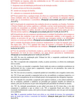 § 2o Poderão ser impostas, além das estabelecidas no art. 767, como normas de conduta e
obrigações, as seguintes condições:
I - freqüentar curso de habilitação profissional ou de instrução escolar;
II - prestar serviços em favor da comunidade;
III - atender aos encargos de família;
IV - submeter-se a tratamento de desintoxicação.
§ 3o O juiz poderá fixar, a qualquer tempo, de ofício ou a requerimento do Ministério Público,
outras condições além das especificadas na sentença e das referidas no parágrafo anterior,
desde que as circunstâncias o aconselhem. (Parágrafo acrescentado pela Lei nº 6.416, de
24.5.1977)
§ 4o A fiscalização do cumprimento das condições deverá ser regulada, nos Estados, Territórios
e Distrito Federal, por normas supletivas e atribuída a serviço social penitenciário, patronato,
conselho de comunidade ou entidades similares, inspecionadas pelo Conselho Penitenciário,
pelo Ministério Público ou ambos, devendo o juiz da execução na comarca suprir, por ato, a
falta das normas supletivas. (Parágrafo acrescentado pela Lei nº 6.416, de 24.5.1977)
§ 5o O beneficiário deverá comparecer periodicamente à entidade fiscalizadora, para comprovar
a observância das condições a que está sujeito, comunicando, também, a sua ocupação, os
salários ou proventos de que vive, as economias que conseguiu realizar e as dificuldades
materiais ou sociais que enfrenta. (Parágrafo acrescentado pela Lei nº 6.416, de 24.5.1977)
§ 6o A entidade fiscalizadora deverá comunicar imediatamente ao órgão de inspeção, para os
fins legais (arts. 730 e 731), qualquer fato capaz de acarretar a revogação do benefício, a
prorrogação do prazo ou a modificação das condições. (Parágrafo acrescentado pela Lei nº
6.416, de 24.5.1977)
§ 7o Se for permitido ao beneficiário mudar-se, será feita comunicação ao juiz e à entidade
fiscalizadora do local da nova residência, aos quais deverá apresentar-se imediatamente.
(Parágrafo acrescentado pela Lei nº 6.416, de 24.5.1977)
Art. 699. No caso de condenação pelo Tribunal do Júri, a suspensão condicional da pena
competirá ao seu presidente.
Art. 700. A suspensão não compreende a multa, as penas acessórias, os efeitos da condenação
nem as custas.
Art. 701. O juiz, ao conceder a suspensão, fixará, tendo em conta as condições econômicas ou
profissionais do réu, o prazo para o pagamento, integral ou em prestações, das custas do
processo e taxa penitenciária.
Art. 702. Em caso de co-autoria, a suspensão poderá ser concedida a uns e negada a outros réus.
Art. 703. O juiz que conceder a suspensão lerá ao réu, em audiência, a sentença respectiva, e o
advertirá das conseqüências de nova infração penal e da transgressão das obrigações impostas.
Art. 704. Quando for concedida a suspensão pela superior instância, a esta caberá estabelecer-
lhe as condições, podendo a audiência ser presidida por qualquer membro do tribunal ou
câmara, pelo juiz do processo ou por outro designado pelo presidente do tribunal ou câmara.
Art. 705. Se, intimado pessoalmente ou por edital com prazo de 20 (vinte) dias, o réu não
comparecer à audiência a que se refere o art. 703, a suspensão ficará sem efeito e será
executada imediatamente a pena, salvo prova de justo impedimento, caso em que será marcada
nova audiência.
Art. 706. A suspensão também ficará sem efeito se, em virtude de recurso, for aumentada a
pena de modo que exclua a concessão do benefício. (Redação dada pela Lei nº 6.416, de
24.5.1977)
 