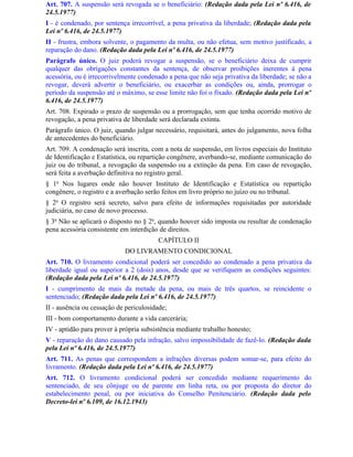 Art. 707. A suspensão será revogada se o beneficiário: (Redação dada pela Lei nº 6.416, de
24.5.1977)
I - é condenado, por sentença irrecorrível, a pena privativa da liberdade; (Redação dada pela
Lei nº 6.416, de 24.5.1977)
II - frustra, embora solvente, o pagamento da multa, ou não efetua, sem motivo justificado, a
reparação do dano. (Redação dada pela Lei nº 6.416, de 24.5.1977)
Parágrafo único. O juiz poderá revogar a suspensão, se o beneficiário deixa de cumprir
qualquer das obrigações constantes da sentença, de observar proibições inerentes à pena
acessória, ou é irrecorrivelmente condenado a pena que não seja privativa da liberdade; se não a
revogar, deverá advertir o beneficiário, ou exacerbar as condições ou, ainda, prorrogar o
período da suspensão até o máximo, se esse limite não foi o fixado. (Redação dada pela Lei nº
6.416, de 24.5.1977)
Art. 708. Expirado o prazo de suspensão ou a prorrogação, sem que tenha ocorrido motivo de
revogação, a pena privativa de liberdade será declarada extinta.
Parágrafo único. O juiz, quando julgar necessário, requisitará, antes do julgamento, nova folha
de antecedentes do beneficiário.
Art. 709. A condenação será inscrita, com a nota de suspensão, em livros especiais do Instituto
de Identificação e Estatística, ou repartição congênere, averbando-se, mediante comunicação do
juiz ou do tribunal, a revogação da suspensão ou a extinção da pena. Em caso de revogação,
será feita a averbação definitiva no registro geral.
§ 1o Nos lugares onde não houver Instituto de Identificação e Estatística ou repartição
congênere, o registro e a averbação serão feitos em livro próprio no juízo ou no tribunal.
§ 2o O registro será secreto, salvo para efeito de informações requisitadas por autoridade
judiciária, no caso de novo processo.
§ 3o Não se aplicará o disposto no § 2o, quando houver sido imposta ou resultar de condenação
pena acessória consistente em interdição de direitos.
                                        CAPÍTULO II
                            DO LIVRAMENTO CONDICIONAL
Art. 710. O livramento condicional poderá ser concedido ao condenado a pena privativa da
liberdade igual ou superior a 2 (dois) anos, desde que se verifiquem as condições seguintes:
(Redação dada pela Lei nº 6.416, de 24.5.1977)
I - cumprimento de mais da metade da pena, ou mais de três quartos, se reincidente o
sentenciado; (Redação dada pela Lei nº 6.416, de 24.5.1977)
II - ausência ou cessação de periculosidade;
III - bom comportamento durante a vida carcerária;
IV - aptidão para prover à própria subsistência mediante trabalho honesto;
V - reparação do dano causado pela infração, salvo impossibilidade de fazê-lo. (Redação dada
pela Lei nº 6.416, de 24.5.1977)
Art. 711. As penas que correspondem a infrações diversas podem somar-se, para efeito do
livramento. (Redação dada pela Lei nº 6.416, de 24.5.1977)
Art. 712. O livramento condicional poderá ser concedido mediante requerimento do
sentenciado, de seu cônjuge ou de parente em linha reta, ou por proposta do diretor do
estabelecimento penal, ou por iniciativa do Conselho Penitenciário. (Redação dada pelo
Decreto-lei nº 6.109, de 16.12.1943)
 