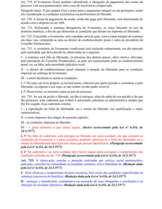 Art. 719. O livramento ficará também subordinado à obrigação de pagamento das custas do
processo e da taxa penitenciária, salvo caso de insolvência comprovada.
Parágrafo único. O juiz poderá fixar o prazo para o pagamento integral ou em prestações, tendo
em consideração as condições econômicas ou profissionais do liberado.
Art. 720. A forma de pagamento da multa, ainda não paga pelo liberando, será determinada de
acordo com o disposto no art. 688.
Art. 721. Reformada a sentença denegatória do livramento, os autos baixarão ao juiz da
primeira instância, a fim de que determine as condições que devam ser impostas ao liberando.
Art. 722. Concedido o livramento, será expedida carta de guia, com a cópia integral da sentença
em duas vias, remetendo-se uma ao diretor do estabelecimento penal e outra ao presidente do
Conselho Penitenciário.
Art. 723. A cerimônia do livramento condicional será realizada solenemente, em dia marcado
pela autoridade que deva presidi-la, observando-se o seguinte:
I - a sentença será lida ao liberando, na presença dos demais presos, salvo motivo relevante,
pelo presidente do Conselho Penitenciário, ou pelo seu representante junto ao estabelecimento
penal, ou, na falta, pela autoridade judiciária local;
II - o diretor do estabelecimento penal chamará a atenção do liberando para as condições
impostas na sentença de livramento;
III - o preso declarará se aceita as condições.
§ 1o De tudo, em livro próprio, se lavrará termo, subscrito por quem presidir a cerimônia, e pelo
liberando, ou alguém a seu rogo, se não souber ou não puder escrever.
§ 2o Desse termo, se remeterá cópia ao juiz do processo.
Art. 724. Ao sair da prisão o liberado, ser-lhe-á entregue, além do saldo do seu pecúlio e do que
Ihe pertencer, uma caderneta que exibirá à autoridade judiciária ou administrativa sempre que
Ihe for exigido. Essa caderneta conterá:
I - a reprodução da ficha de identidade, ou o retrato do liberado, sua qualificação e sinais
característicos;
II - o texto impresso dos artigos do presente capítulo;
III - as condições impostas ao liberado;
IV - a pena acessória a que esteja sujeito. (Inciso acrescentado pela Lei nº 6.416, de
24.5.1977)
§ 1o Na falta de caderneta, será entregue ao liberado um salvo-conduto, em que constem as
condições do livramento e a pena acessória, podendo substituir-se a ficha de identidade ou o
retrato do liberado pela descrição dos sinais que possam identificá-lo. (Parágrafo acrescentado
pela Lei nº 6.416, de 24.5.1977)
§ 2o Na caderneta e no salvo-conduto deve haver espaço para consignar o cumprimento das
condições referidas no art. 718. (Parágrafo acrescentado pela Lei nº 6.416, de 24.5.1977)
Art. 725. A observação cautelar e proteção realizadas por serviço social penitenciário,
patronato, conselho de comunidade ou entidades similares, terá a finalidade de: (Redação dada
pela Lei nº 6.416, de 24.5.1977)
I - fazer observar o cumprimento da pena acessória, bem como das condições especificadas na
sentença concessiva do benefício; (Redação dada pela Lei nº 6.416, de 24.5.1977)
II - proteger o beneficiário, orientando-o na execução de suas obrigações e auxiliando-o na
obtenção de atividade laborativa. (Redação dada pela Lei nº 6.416, de 24.5.1977)
 