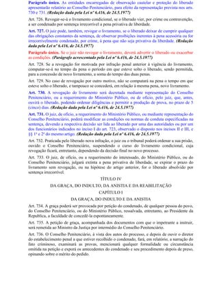Parágrafo único. As entidades encarregadas de observação cautelar e proteção do liberado
apresentarão relatório ao Conselho Penitenciário, para efeito da representação prevista nos arts.
730 e 731. (Redação dada pela Lei nº 6.416, de 24.5.1977)
Art. 726. Revogar-se-á o livramento condicional, se o liberado vier, por crime ou contravenção,
a ser condenado por sentença irrecorrível a pena privativa de liberdade.
Art. 727. O juiz pode, também, revogar o livramento, se o liberado deixar de cumprir qualquer
das obrigações constantes da sentença, de observar proibições inerentes à pena acessória ou for
irrecorrivelmente condenado, por crime, à pena que não seja privativa da liberdade. (Redação
dada pela Lei nº 6.416, de 24.5.1977)
Parágrafo único. Se o juiz não revogar o livramento, deverá advertir o liberado ou exacerbar
as condições. (Parágrafo acrescentado pela Lei nº 6.416, de 24.5.1977)
Art. 728. Se a revogação for motivada por infração penal anterior à vigência do livramento,
computar-se-á no tempo da pena o período em que esteve solto o liberado, sendo permitida,
para a concessão de novo livramento, a soma do tempo das duas penas.
Art. 729. No caso de revogação por outro motivo, não se computará na pena o tempo em que
esteve solto o liberado, e tampouco se concederá, em relação à mesma pena, novo livramento.
Art. 730. A revogação do livramento será decretada mediante representação do Conselho
Penitenciário, ou a requerimento do Ministério Público, ou de ofício, pelo juiz, que, antes,
ouvirá o liberado, podendo ordenar diligências e permitir a produção de prova, no prazo de 5
(cinco) dias. (Redação dada pela Lei nº 6.416, de 24.5.1977)
Art. 731. O juiz, de ofício, a requerimento do Ministério Público, ou mediante representação do
Conselho Penitenciário, poderá modificar as condições ou normas de conduta especificadas na
sentença, devendo a respectiva decisão ser lida ao liberado por uma das autoridades ou por um
dos funcionários indicados no inciso I do art. 723, observado o disposto nos incisos II e III, e
§§ 1o e 2o do mesmo artigo. (Redação dada pela Lei nº 6.416, de 24.5.1977)
Art. 732. Praticada pelo liberado nova infração, o juiz ou o tribunal poderá ordenar a sua prisão,
ouvido o Conselho Penitenciário, suspendendo o curso do livramento condicional, cuja
revogação ficará, entretanto, dependendo da decisão final no novo processo.
Art. 733. O juiz, de ofício, ou a requerimento do interessado, do Ministério Público, ou do
Conselho Penitenciário, julgará extinta a pena privativa de liberdade, se expirar o prazo do
livramento sem revogação, ou na hipótese do artigo anterior, for o liberado absolvido por
sentença irrecorrível.
                                          TÍTULO IV
            DA GRAÇA, DO INDULTO, DA ANISTIA E DA REABILITAÇÃO
                                         CAPÍTULO I
                         DA GRAÇA, DO INDULTO E DA ANISTIA
Art. 734. A graça poderá ser provocada por petição do condenado, de qualquer pessoa do povo,
do Conselho Penitenciário, ou do Ministério Público, ressalvada, entretanto, ao Presidente da
Republica, a faculdade de concedê-la espontaneamente.
Art. 735. A petição de graça, acompanhada dos documentos com que o impetrante a instruir,
será remetida ao Ministro da Justiça por intermédio do Conselho Penitenciário.
Art. 736. O Conselho Penitenciário, à vista dos autos do processo, e depois de ouvir o diretor
do estabelecimento penal a que estiver recolhido o condenado, fará, em relatório, a narração do
fato criminoso, examinará as provas, mencionará qualquer formalidade ou circunstância
omitida na petição e exporá os antecedentes do condenado e seu procedimento depois de preso,
opinando sobre o mérito do pedido.
 