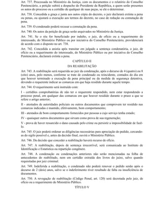 Art. 737. Processada no Ministério da Justiça, com os documentos e o relatório do Conselho
Penitenciário, a petição subirá a despacho do Presidente da República, a quem serão presentes
os autos do processo ou a certidão de qualquer de suas peças, se ele o determinar.
Art. 738. Concedida a graça e junta aos autos cópia do decreto, o juiz declarará extinta a pena
ou penas, ou ajustará a execução aos termos do decreto, no caso de redução ou comutação de
pena.
Art. 739. O condenado poderá recusar a comutação da pena.
Art. 740. Os autos da petição de graça serão arquivados no Ministério da Justiça.
Art. 741. Se o réu for beneficiado por indulto, o juiz, de ofício ou a requerimento do
interessado, do Ministério Público ou por iniciativa do Conselho Penitenciário, providenciará
de acordo com o disposto no art. 738.
Art. 742. Concedida a anistia após transitar em julgado a sentença condenatória, o juiz, de
ofício ou a requerimento do interessado, do Ministério Público ou por iniciativa do Conselho
Penitenciário, declarará extinta a pena.
                                        CAPÍTULO II
                                    DA REABILITAÇÃO
Art. 743. A reabilitação será requerida ao juiz da condenação, após o decurso de 4 (quatro) ou 8
(oito) anos, pelo menos, conforme se trate de condenado ou reincidente, contados do dia em
que houver terminado a execução da pena principal ou da medida de segurança detentiva,
devendo o requerente indicar as comarcas em que haja residido durante aquele tempo.
Art. 744. O requerimento será instruído com:
I - certidões comprobatórias de não ter o requerente respondido, nem estar respondendo a
processo penal, em qualquer das comarcas em que houver residido durante o prazo a que se
refere o artigo anterior;
II - atestados de autoridades policiais ou outros documentos que comprovem ter residido nas
comarcas indicadas e mantido, efetivamente, bom comportamento;
III - atestados de bom comportamento fornecidos por pessoas a cujo serviço tenha estado;
IV - quaisquer outros documentos que sirvam como prova de sua regeneração;
V - prova de haver ressarcido o dano causado pelo crime ou persistir a impossibilidade de fazê-
lo.
Art. 745. O juiz poderá ordenar as diligências necessárias para apreciação do pedido, cercando-
as do sigilo possível e, antes da decisão final, ouvirá o Ministério Público.
Art. 746. Da decisão que conceder a reabilitação haverá recurso de ofício.
Art. 747. A reabilitação, depois de sentença irrecorrível, será comunicada ao Instituto de
Identificação e Estatística ou repartição congênere.
Art. 748. A condenação ou condenações anteriores não serão mencionadas na folha de
antecedentes do reabilitado, nem em certidão extraída dos livros do juízo, salvo quando
requisitadas por juiz criminal.
Art. 749. Indeferida a reabilitação, o condenado não poderá renovar o pedido senão após o
decurso de 2 (dois) anos, salvo se o indeferimento tiver resultado de falta ou insuficiência de
documentos.
Art. 750. A revogação de reabilitação (Código Penal, art. 120) será decretada pelo juiz, de
ofício ou a requerimento do Ministério Público.
                                          TÍTULO V
 