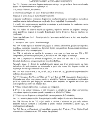 DA EXECUÇÃO DAS MEDIDAS DE SEGURANÇA
Art. 751. Durante a execução da pena ou durante o tempo em que a ela se furtar o condenado,
poderá ser imposta medida de segurança, se:
I - o juiz ou o tribunal, na sentença:
a) omitir sua decretação, nos casos de periculosidade presumida;
b) deixar de aplicá-la ou de excluí-la expressamente;
c) declarar os elementos constantes do processo insuficientes para a imposição ou exclusão da
medida e ordenar indagações para a verificação da periculosidade do condenado;
II - tendo sido, expressamente, excluída na sentença a periculosidade do condenado, novos
fatos demonstrarem ser ele perigoso.
Art. 752. Poderá ser imposta medida de segurança, depois de transitar em julgado a sentença,
ainda quando não iniciada a execução da pena, por motivo diverso de fuga ou ocultação do
condenado:
I - no caso da letra a do no I do artigo anterior, bem como no da letra b, se tiver sido alegada a
periculosidade;
II - no caso da letra c do no I do mesmo artigo.
Art. 753. Ainda depois de transitar em julgado a sentença absolutória, poderá ser imposta a
medida de segurança, enquanto não decorrido tempo equivalente ao da sua duração mínima, a
indivíduo que a lei presuma perigoso.
Art. 754. A aplicação da medida de segurança, nos casos previstos nos arts. 751 e 752,
competirá ao juiz da execução da pena, e, no caso do art. 753, ao juiz da sentença.
Art. 755. A imposição da medida de segurança, nos casos dos arts. 751 a 753, poderá ser
decretada de ofício ou a requerimento do Ministério Público.
Parágrafo único. O diretor do estabelecimento penal, que tiver conhecimento de fatos
indicativos da periculosidade do condenado a quem não tenha sido imposta medida de
segurança, deverá logo comunicá-los ao juiz.
Art. 756. Nos casos do no I, a e b, do art. 751, e no I do art. 752, poderá ser dispensada nova
audiência do condenado.
Art. 757. Nos casos do no I, c, e no II do art. 751 e no II do art. 752, o juiz, depois de proceder às
diligências que julgar convenientes, ouvirá o Ministério Público e concederá ao condenado o
prazo de 3 (três) dias para alegações, devendo a prova requerida ou reputada necessária pelo
juiz ser produzida dentro em 10 (dez) dias.
§ 1o O juiz nomeará defensor ao condenado que o requerer.
§ 2o Se o réu estiver foragido, o juiz procederá às diligências que julgar convenientes,
concedendo o prazo de provas, quando requerido pelo Ministério Público.
§ 3o Findo o prazo de provas, o juiz proferirá a sentença dentro de 3 (três) dias.
Art. 758. A execução da medida de segurança incumbirá ao juiz da execução da sentença.
Art. 759. No caso do art. 753, o juiz ouvirá o curador já nomeado ou que então nomear,
podendo mandar submeter o condenado a exame mental, internando-o, desde logo, em
estabelecimento adequado.
Art. 760. Para a verificação da periculosidade, no caso do § 3o do art. 78 do Código Penal,
observar-se-á o disposto no art. 757, no que for aplicável.
 