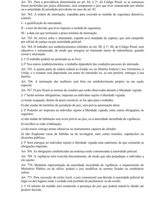 Art. 761. Para a providência determinada no art. 84, § 2o, do Código Penal, se as sentenças
forem proferidas por juízes diferentes, será competente o juiz que tiver sentenciado por último
ou a autoridade de jurisdição prevalente no caso do art. 82.
Art. 762. A ordem de internação, expedida para executar-se medida de segurança detentiva,
conterá:
I - a qualificação do internando;
II - o teor da decisão que tiver imposto a medida de segurança;
III - a data em que terminará o prazo mínimo da internação.
Art. 763. Se estiver solto o internando, expedir-se-á mandado de captura, que será cumprido
por oficial de justiça ou por autoridade policial.
Art. 764. O trabalho nos estabelecimentos referidos no art. 88, § 1o, III, do Código Penal, será
educativo e remunerado, de modo que assegure ao internado meios de subsistência, quando
cessar a internação.
§ 1o O trabalho poderá ser praticado ao ar livre.
§ 2o Nos outros estabelecimentos, o trabalho dependerá das condições pessoais do internado.
Art. 765. A quarta parte do salário caberá ao Estado ou, no Distrito Federal e nos Territórios, à
União, e o restante será depositado em nome do internado ou, se este preferir, entregue à sua
família.
Art. 766. A internação das mulheres será feita em estabelecimento próprio ou em seção
especial.
Art. 767. O juiz fixará as normas de conduta que serão observadas durante a liberdade vigiada.
§ 1o Serão normas obrigatórias, impostas ao indivíduo sujeito à liberdade vigiada:
a) tomar ocupação, dentro de prazo razoável, se for apto para o trabalho;
b) não mudar do território da jurisdição do juiz, sem prévia autorização deste.
§ 2o Poderão ser impostas ao indivíduo sujeito à liberdade vigiada, entre outras obrigações, as
seguintes:
a) não mudar de habitação sem aviso prévio ao juiz, ou à autoridade incumbida da vigilância;
b) recolher-se cedo à habitação;
c) não trazer consigo armas ofensivas ou instrumentos capazes de ofender;
d) não freqüentar casas de bebidas ou de tavolagem, nem certas reuniões, espetáculos ou
diversões públicas.
§ 3o Será entregue ao indivíduo sujeito à liberdade vigiada uma caderneta, de que constarão as
obrigações impostas.
Art. 768. As obrigações estabelecidas na sentença serão comunicadas à autoridade policial.
Art. 769. A vigilância será exercida discretamente, de modo que não prejudique o indivíduo a
ela sujeito.
Art. 770. Mediante representação da autoridade incumbida da vigilância, a requerimento do
Ministério Público ou de ofício, poderá o juiz modificar as normas fixadas ou estabelecer
outras.
Art. 771. Para execução do exílio local, o juiz comunicará sua decisão à autoridade policial do
lugar ou dos lugares onde o exilado está proibido de permanecer ou de residir.
§ 1o O infrator da medida será conduzido à presença do juiz que poderá mantê-lo detido até
proferir decisão.
 