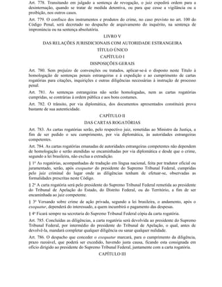 Art. 778. Transitando em julgado a sentença de revogação, o juiz expedirá ordem para a
desinternação, quando se tratar de medida detentiva, ou para que cesse a vigilância ou a
proibição, nos outros casos.
Art. 779. O confisco dos instrumentos e produtos do crime, no caso previsto no art. 100 do
Código Penal, será decretado no despacho de arquivamento do inquérito, na sentença de
impronúncia ou na sentença absolutória.
                                          LIVRO V
       DAS RELAÇÕES JURISDICIONAIS COM AUTORIDADE ESTRANGEIRA
                                      TÍTULO ÚNICO
                                        CAPÍTULO I
                                   DISPOSIÇÕES GERAIS
Art. 780. Sem prejuízo de convenções ou tratados, aplicar-se-á o disposto neste Título à
homologação de sentenças penais estrangeiras e à expedição e ao cumprimento de cartas
rogatórias para citações, inquirições e outras diligências necessárias à instrução de processo
penal.
Art. 781. As sentenças estrangeiras não serão homologadas, nem as cartas rogatórias
cumpridas, se contrárias à ordem pública e aos bons costumes.
Art. 782. O trânsito, por via diplomática, dos documentos apresentados constituirá prova
bastante de sua autenticidade.
                                        CAPÍTULO II
                               DAS CARTAS ROGATÓRIAS
Art. 783. As cartas rogatórias serão, pelo respectivo juiz, remetidas ao Ministro da Justiça, a
fim de ser pedido o seu cumprimento, por via diplomática, às autoridades estrangeiras
competentes.
Art. 784. As cartas rogatórias emanadas de autoridades estrangeiras competentes não dependem
de homologação e serão atendidas se encaminhadas por via diplomática e desde que o crime,
segundo a lei brasileira, não exclua a extradição.
§ 1o As rogatórias, acompanhadas de tradução em língua nacional, feita por tradutor oficial ou
juramentado, serão, após exequatur do presidente do Supremo Tribunal Federal, cumpridas
pelo juiz criminal do lugar onde as diligências tenham de efetuar-se, observadas as
formalidades prescritas neste Código.
§ 2o A carta rogatória será pelo presidente do Supremo Tribunal Federal remetida ao presidente
do Tribunal de Apelação do Estado, do Distrito Federal, ou do Território, a fim de ser
encaminhada ao juiz competente.
§ 3o Versando sobre crime de ação privada, segundo a lei brasileira, o andamento, após o
exequatur, dependerá do interessado, a quem incumbirá o pagamento das despesas.
§ 4o Ficará sempre na secretaria do Supremo Tribunal Federal cópia da carta rogatória.
Art. 785. Concluídas as diligências, a carta rogatória será devolvida ao presidente do Supremo
Tribunal Federal, por intermédio do presidente do Tribunal de Apelação, o qual, antes de
devolvê-la, mandará completar qualquer diligência ou sanar qualquer nulidade.
Art. 786. O despacho que conceder o exequatur marcará, para o cumprimento da diligência,
prazo razoável, que poderá ser excedido, havendo justa causa, ficando esta consignada em
ofício dirigido ao presidente do Supremo Tribunal Federal, juntamente com a carta rogatória.
                                       CAPÍTULO III
 