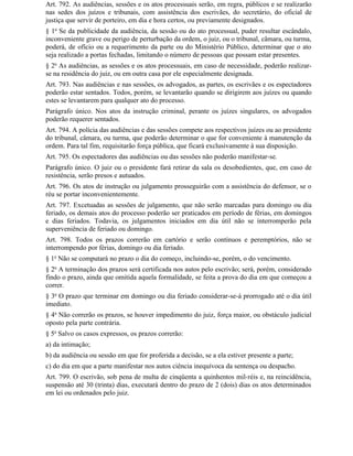 Art. 792. As audiências, sessões e os atos processuais serão, em regra, públicos e se realizarão
nas sedes dos juízos e tribunais, com assistência dos escrivães, do secretário, do oficial de
justiça que servir de porteiro, em dia e hora certos, ou previamente designados.
§ 1o Se da publicidade da audiência, da sessão ou do ato processual, puder resultar escândalo,
inconveniente grave ou perigo de perturbação da ordem, o juiz, ou o tribunal, câmara, ou turma,
poderá, de ofício ou a requerimento da parte ou do Ministério Público, determinar que o ato
seja realizado a portas fechadas, limitando o número de pessoas que possam estar presentes.
§ 2o As audiências, as sessões e os atos processuais, em caso de necessidade, poderão realizar-
se na residência do juiz, ou em outra casa por ele especialmente designada.
Art. 793. Nas audiências e nas sessões, os advogados, as partes, os escrivães e os espectadores
poderão estar sentados. Todos, porém, se levantarão quando se dirigirem aos juízes ou quando
estes se levantarem para qualquer ato do processo.
Parágrafo único. Nos atos da instrução criminal, perante os juízes singulares, os advogados
poderão requerer sentados.
Art. 794. A polícia das audiências e das sessões compete aos respectivos juízes ou ao presidente
do tribunal, câmara, ou turma, que poderão determinar o que for conveniente à manutenção da
ordem. Para tal fim, requisitarão força pública, que ficará exclusivamente à sua disposição.
Art. 795. Os espectadores das audiências ou das sessões não poderão manifestar-se.
Parágrafo único. O juiz ou o presidente fará retirar da sala os desobedientes, que, em caso de
resistência, serão presos e autuados.
Art. 796. Os atos de instrução ou julgamento prosseguirão com a assistência do defensor, se o
réu se portar inconvenientemente.
Art. 797. Excetuadas as sessões de julgamento, que não serão marcadas para domingo ou dia
feriado, os demais atos do processo poderão ser praticados em período de férias, em domingos
e dias feriados. Todavia, os julgamentos iniciados em dia útil não se interromperão pela
superveniência de feriado ou domingo.
Art. 798. Todos os prazos correrão em cartório e serão contínuos e peremptórios, não se
interrompendo por férias, domingo ou dia feriado.
§ 1o Não se computará no prazo o dia do começo, incluindo-se, porém, o do vencimento.
§ 2o A terminação dos prazos será certificada nos autos pelo escrivão; será, porém, considerado
findo o prazo, ainda que omitida aquela formalidade, se feita a prova do dia em que começou a
correr.
§ 3o O prazo que terminar em domingo ou dia feriado considerar-se-á prorrogado até o dia útil
imediato.
§ 4o Não correrão os prazos, se houver impedimento do juiz, força maior, ou obstáculo judicial
oposto pela parte contrária.
§ 5o Salvo os casos expressos, os prazos correrão:
a) da intimação;
b) da audiência ou sessão em que for proferida a decisão, se a ela estiver presente a parte;
c) do dia em que a parte manifestar nos autos ciência inequívoca da sentença ou despacho.
Art. 799. O escrivão, sob pena de multa de cinqüenta a quinhentos mil-réis e, na reincidência,
suspensão até 30 (trinta) dias, executará dentro do prazo de 2 (dois) dias os atos determinados
em lei ou ordenados pelo juiz.
 