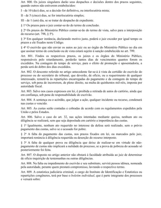 Art. 800. Os juízes singulares darão seus despachos e decisões dentro dos prazos seguintes,
quando outros não estiverem estabelecidos:
I - de 10 (dez) dias, se a decisão for definitiva, ou interlocutória mista;
II - de 5 (cinco) dias, se for interlocutória simples;
III - de 1 (um) dia, se se tratar de despacho de expediente.
§ 1o Os prazos para o juiz contar-se-ão do termo de conclusão.
§ 2o Os prazos do Ministério Público contar-se-ão do termo de vista, salvo para a interposição
do recurso (art. 798, § 5o).
§ 3o Em qualquer instância, declarando motivo justo, poderá o juiz exceder por igual tempo os
prazos a ele fixados neste Código.
§ 4o O escrivão que não enviar os autos ao juiz ou ao órgão do Ministério Público no dia em
que assinar termo de conclusão ou de vista estará sujeito à sanção estabelecida no art. 799.
Art. 801. Findos os respectivos prazos, os juízes e os órgãos do Ministério Público,
responsáveis pelo retardamento, perderão tantos dias de vencimentos quantos forem os
excedidos. Na contagem do tempo de serviço, para o efeito de promoção e aposentadoria, a
perda será do dobro dos dias excedidos.
Art. 802. O desconto referido no artigo antecedente far-se-á à vista da certidão do escrivão do
processo ou do secretário do tribunal, que deverão, de ofício, ou a requerimento de qualquer
interessado, remetê-la às repartições encarregadas do pagamento e da contagem do tempo de
serviço, sob pena de incorrerem, de pleno direito, na multa de quinhentos mil-réis, imposta por
autoridade fiscal.
Art. 803. Salvo nos casos expressos em lei, é proibida a retirada de autos do cartório, ainda que
em confiança, sob pena de responsabilidade do escrivão.
Art. 804. A sentença ou o acórdão, que julgar a ação, qualquer incidente ou recurso, condenará
nas custas o vencido.
Art. 805. As custas serão contadas e cobradas de acordo com os regulamentos expedidos pela
União e pelos Estados.
Art. 806. Salvo o caso do art. 32, nas ações intentadas mediante queixa, nenhum ato ou
diligência se realizará, sem que seja depositada em cartório a importância das custas.
§ 1o Igualmente, nenhum ato requerido no interesse da defesa será realizado, sem o prévio
pagamento das custas, salvo se o acusado for pobre.
§ 2o A falta do pagamento das custas, nos prazos fixados em lei, ou marcados pelo juiz,
importará renúncia à diligência requerida ou deserção do recurso interposto.
§ 3o A falta de qualquer prova ou diligência que deixe de realizar-se em virtude do não-
pagamento de custas não implicará a nulidade do processo, se a prova de pobreza do acusado só
posteriormente foi feita.
Art. 807. O disposto no artigo anterior não obstará à faculdade atribuída ao juiz de determinar
de ofício inquirição de testemunhas ou outras diligências.
Art. 808. Na falta ou impedimento do escrivão e seu substituto, servirá pessoa idônea, nomeada
pela autoridade, perante quem prestará compromisso, lavrando o respectivo termo.
Art. 809. A estatística judiciária criminal, a cargo do Instituto de Identificação e Estatística ou
repartições congêneres, terá por base o boletim individual, que é parte integrante dos processos
e versará sobre:
 