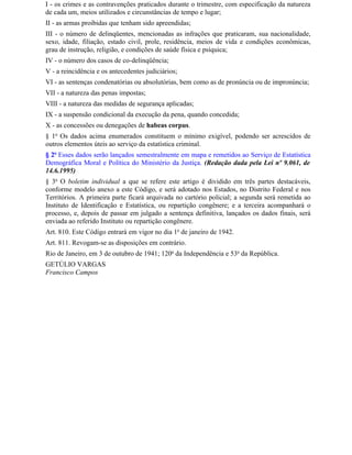 I - os crimes e as contravenções praticados durante o trimestre, com especificação da natureza
de cada um, meios utilizados e circunstâncias de tempo e lugar;
II - as armas proibidas que tenham sido apreendidas;
III - o número de delinqüentes, mencionadas as infrações que praticaram, sua nacionalidade,
sexo, idade, filiação, estado civil, prole, residência, meios de vida e condições econômicas,
grau de instrução, religião, e condições de saúde física e psíquica;
IV - o número dos casos de co-delinqüência;
V - a reincidência e os antecedentes judiciários;
VI - as sentenças condenatórias ou absolutórias, bem como as de pronúncia ou de impronúncia;
VII - a natureza das penas impostas;
VIII - a natureza das medidas de segurança aplicadas;
IX - a suspensão condicional da execução da pena, quando concedida;
X - as concessões ou denegações de habeas corpus.
§ 1o Os dados acima enumerados constituem o mínimo exigível, podendo ser acrescidos de
outros elementos úteis ao serviço da estatística criminal.
§ 2o Esses dados serão lançados semestralmente em mapa e remetidos ao Serviço de Estatística
Demográfica Moral e Política do Ministério da Justiça. (Redação dada pela Lei nº 9.061, de
14.6.1995)
§ 3o O boletim individual a que se refere este artigo é dividido em três partes destacáveis,
conforme modelo anexo a este Código, e será adotado nos Estados, no Distrito Federal e nos
Territórios. A primeira parte ficará arquivada no cartório policial; a segunda será remetida ao
Instituto de Identificação e Estatística, ou repartição congênere; e a terceira acompanhará o
processo, e, depois de passar em julgado a sentença definitiva, lançados os dados finais, será
enviada ao referido Instituto ou repartição congênere.
Art. 810. Este Código entrará em vigor no dia 1o de janeiro de 1942.
Art. 811. Revogam-se as disposições em contrário.
Rio de Janeiro, em 3 de outubro de 1941; 120o da Independência e 53o da República.
GETÚLIO VARGAS
Francisco Campos
 