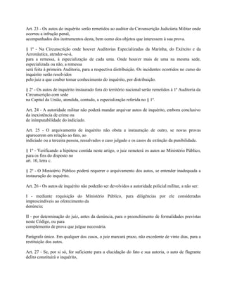 Art. 23 - Os autos do inquérito serão remetidos ao auditor da Circunscrição Judiciária Militar onde
ocorreu a infração penal,
acompanhados dos instrumentos desta, bem como dos objetos que interessem à sua prova.

§ 1º - Na Circunscrição onde houver Auditorias Especializadas da Marinha, do Exército e da
Aeronáutica, atender-se-á,
para a remessa, à especialização de cada uma. Onde houver mais de uma na mesma sede,
especializada ou não, a remessa
será feita à primeira Auditoria, para a respectiva distribuição. Os incidentes ocorridos no curso do
inquérito serão resolvidos
pelo juiz a que couber tomar conhecimento do inquérito, por distribuição.

§ 2º - Os autos de inquérito instaurado fora do território nacional serão remetidos à 1ª Auditoria da
Circunscrição com sede
na Capital da União, atendida, contudo, a especialização referida no § 1º.

Art. 24 - A autoridade militar não poderá mandar arquivar autos de inquérito, embora conclusivo
da inexistência de crime ou
de inimputabilidade do indiciado.

Art. 25 - O arquivamento de inquérito não obsta a instauração de outro, se novas provas
aparecerem em relação ao fato, ao
indiciado ou a terceira pessoa, ressalvados o caso julgado e os casos de extinção da punibilidade.

§ 1º - Verificando a hipótese contida neste artigo, o juiz remeterá os autos ao Ministério Público,
para os fins do disposto no
art. 10, letra c.

§ 2º - O Ministério Público poderá requerer o arquivamento dos autos, se entender inadequada a
instauração do inquérito.

Art. 26 - Os autos de inquérito não poderão ser devolvidos a autoridade policial militar, a não ser:

I - mediante requisição do Ministério Público, para diligências por ele consideradas
imprescindíveis ao oferecimento da
denúncia;

II - por determinação do juiz, antes da denúncia, para o preenchimento de formalidades previstas
neste Código, ou para
complemento de prova que julgue necessária.

Parágrafo único. Em qualquer dos casos, o juiz marcará prazo, não excedente de vinte dias, para a
restituição dos autos.

Art. 27 - Se, por si só, for suficiente para a elucidação do fato e sua autoria, o auto de flagrante
delito constituirá o inquérito,
 