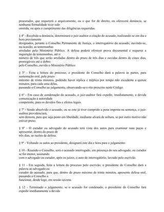 procurador, que requererá o arquivamento, ou o que for de direito, ou oferecerá denúncia, se
nenhuma formalidade tiver sido
omitida, ou após o cumprimento das diligências requeridas.

§ 4º - Recebida a denúncia, determinará o juiz-auditor a citação do acusado, realizando-se em dia e
hora previamente
designados, perante o Conselho Permanente de Justiça, o interrogatório do acusado, ouvindo-se,
na ocasião, as testemunhas
arroladas pelo Ministério Público. A defesa poderá oferecer prova documental e requerer a
inquirição de testemunhas, até o
número de três que serão arroladas dentro do prazo de três dias e ouvidas dentro de cinco dias,
prorrogáveis até o dobro
pelo Conselho, ouvido o Ministério Público.

§ 5º - Feita a leitura do processo, o presidente do Conselho dará a palavra às partes, para
sustentação oral, pelo prazo
máximo de trinta minutos, podendo haver réplica e tréplica por tempo não excedente a quinze
minutos, para cada uma delas,
passando o Conselho ao julgamento, observando-se o rito prescrito neste Código.

§ 6º - Em caso de condenação do acusado, o juiz-auditor fará expedir, imediatamente, a devida
comunicação à autoridade
competente, para os devidos fins e efeitos legais.

§ 7º - Sendo absolvido o acusado, ou se este já tiver cumprido a pena imposta na sentença, o juiz-
auditor providenciará,
sem demora, para que seja posto em liberdade, mediante alvará de soltura, se por outro motivo não
estiver preso.

§ 8º - O curador ou advogado do acusado terá vista dos autos para examinar suas peças e
apresentar, dentro do prazo de
três dias, as razões de defesa.

§ 9º - Voltando os autos ao presidente, designará este dia e hora para o julgamento.

§ 10 - Reunido o Conselho, será o acusado interrogado, em presença do seu advogado, ou curador
se for menor, assinando
com o advogado ou curador, após os juízes, o auto de interrogatório, lavrado pelo escrivão.

§ 11 - Em seguida, feita a leitura do processo pelo escrivão, o presidente do Conselho dará a
palavra ao advogado ou
curador do acusado, para que, dentro do prazo máximo de trinta minutos, apresente defesa oral,
passando o Conselho a
funcionar, desde logo, em sessão secreta.

§ 12 - Terminado o julgamento, se o acusado for condenado, o presidente do Conselho fará
expedir imediatamente a devida
 