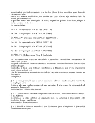 comunicação à autoridade competente; e, se for absolvido ou já tiver cumprido o tempo de prisão
que na sentença lhe
houver sido imposto, providenciará, sem demora, para que o acusado seja, mediante alvará de
soltura, posto em liberdade,
se por outro motivo não estiver preso. O relator, no prazo de quarenta e oito horas, redigirá a
sentença, que será assinada
por todos os juízes.

Art. 458 - (Revogado pela Lei nº 8.236 de 20/09/1991).

Art. 459 - (Revogado pela Lei nº 8.236 de 20/09/1991).

CAPÍTULO IV - (Revogado pela Lei nº 8.236 de 20/09/1991).

Art. 460 - (Revogado pela Lei nº 8.236 de 20/09/1991).

Art. 461 - (Revogado pela Lei nº 8.236 de 20/09/1991).

Art. 462 - (Revogado pela Lei nº 8.236 de 20/09/1991).

CAPÍTULO V - Do Processo de Crime de Insubmissão

Art. 463 - Consumado o crime de insubmissão, o comandante, ou autoridade correspondente da
unidade para que fora
designado o insubmisso, fará lavrar o termo de insubmissão, circunstanciadamente, com indicação
de nome, filiação,
naturalidade e classe a que pertencer o insubmisso e a data em que este deveria apresentar-se
sendo o termo assinado pelo
referido comandante, ou autoridade correspondente, e por duas testemunhas idôneas, podendo ser
impresso ou
datilografado.

§ 1º - O termo, juntamente com os demais documentos relativos à insubmissão, tem o caráter de
instrução provisória,
destina-se a fornecer os elementos necessários a propositura da ação penal e é o instrumento legal
autorizador da captura do
insubmisso, para efeito da incorporação.

§ 2º - O comandante ou autoridade competente que tiver lavrado o termo de insubmissão remetê-
lo-á à Auditoria,
acompanhado de cópia autêntica do documento hábil que comprove o conhecimento pelo
insubmisso da data e local de sua
apresentação, e demais documentos.

§ 3º - Recebido o termo de insubmissão e os documentos que o acompanham, o juiz-auditor
determinará sua autuação e
 