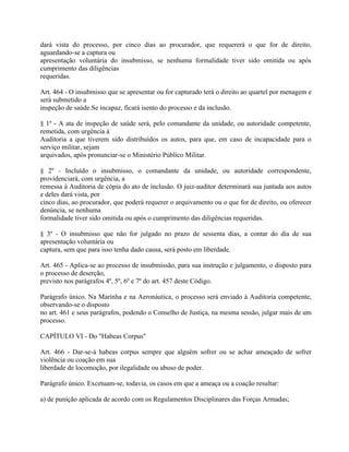 dará vista do processo, por cinco dias ao procurador, que requererá o que for de direito,
aguardando-se a captura ou
apresentação voluntária do insubmisso, se nenhuma formalidade tiver sido omitida ou após
cumprimento das diligências
requeridas.

Art. 464 - O insubmisso que se apresentar ou for capturado terá o direito ao quartel por menagem e
será submetido a
inspeção de saúde.Se incapaz, ficará isento do processo e da inclusão.

§ 1º - A ata de inspeção de saúde será, pelo comandante da unidade, ou autoridade competente,
remetida, com urgência à
Auditoria a que tiverem sido distribuídos os autos, para que, em caso de incapacidade para o
serviço militar, sejam
arquivados, após pronunciar-se o Ministério Público Militar.

§ 2º - Incluído o insubmisso, o comandante da unidade, ou autoridade correspondente,
providenciará, com urgência, a
remessa à Auditoria de cópia do ato de inclusão. O juiz-auditor determinará sua juntada aos autos
e deles dará vista, por
cinco dias, ao procurador, que poderá requerer o arquivamento ou o que for de direito, ou oferecer
denúncia, se nenhuma
formalidade tiver sido omitida ou após o cumprimento das diligências requeridas.

§ 3º - O insubmisso que não for julgado no prazo de sessenta dias, a contar do dia de sua
apresentação voluntária ou
captura, sem que para isso tenha dado causa, será posto em liberdade.

Art. 465 - Aplica-se ao processo de insubmissão, para sua instrução e julgamento, o disposto para
o processo de deserção,
previsto nos parágrafos 4º, 5º, 6º e 7º do art. 457 deste Código.

Parágrafo único. Na Marinha e na Aeronáutica, o processo será enviado à Auditoria competente,
observando-se o disposto
no art. 461 e seus parágrafos, podendo o Conselho de Justiça, na mesma sessão, julgar mais de um
processo.

CAPÍTULO VI - Do "Habeas Corpus"

Art. 466 - Dar-se-á habeas corpus sempre que alguém sofrer ou se achar ameaçado de sofrer
violência ou coação em sua
liberdade de locomoção, por ilegalidade ou abuso de poder.

Parágrafo único. Excetuam-se, todavia, os casos em que a ameaça ou a coação resultar:

a) de punição aplicada de acordo com os Regulamentos Disciplinares das Forças Armadas;
 