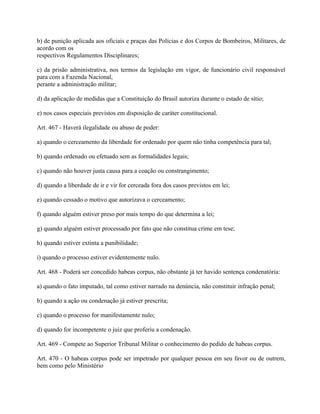 b) de punição aplicada aos oficiais e praças das Polícias e dos Corpos de Bombeiros, Militares, de
acordo com os
respectivos Regulamentos Disciplinares;

c) da prisão administrativa, nos termos da legislação em vigor, de funcionário civil responsável
para com a Fazenda Nacional,
perante a administração militar;

d) da aplicação de medidas que a Constituição do Brasil autoriza durante o estado de sítio;

e) nos casos especiais previstos em disposição de caráter constitucional.

Art. 467 - Haverá ilegalidade ou abuso de poder:

a) quando o cerceamento da liberdade for ordenado por quem não tinha competência para tal;

b) quando ordenado ou efetuado sem as formalidades legais;

c) quando não houver justa causa para a coação ou constrangimento;

d) quando a liberdade de ir e vir for cerceada fora dos casos previstos em lei;

e) quando cessado o motivo que autorizava o cerceamento;

f) quando alguém estiver preso por mais tempo do que determina a lei;

g) quando alguém estiver processado por fato que não constitua crime em tese;

h) quando estiver extinta a punibilidade;

i) quando o processo estiver evidentemente nulo.

Art. 468 - Poderá ser concedido habeas corpus, não obstante já ter havido sentença condenatória:

a) quando o fato imputado, tal como estiver narrado na denúncia, não constituir infração penal;

b) quando a ação ou condenação já estiver prescrita;

c) quando o processo for manifestamente nulo;

d) quando for incompetente o juiz que proferiu a condenação.

Art. 469 - Compete ao Superior Tribunal Militar o conhecimento do pedido de habeas corpus.

Art. 470 - O habeas corpus pode ser impetrado por qualquer pessoa em seu favor ou de outrem,
bem como pelo Ministério
 