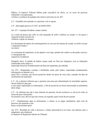 Público. O Superior Tribunal Militar pode concedê-lo de ofício, se, no curso do processo
submetido à sua apreciação,
verificar a existência de qualquer dos motivos previstos no art. 467.

§ 1º - O pedido será rejeitado se o paciente a ele se opuser.

§ 2º - (Revogado pela Lei nº 8.457, de 04/09/1992).

Art. 471 - A petição de habeas corpus conterá:

a) o nome da pessoa que sofre ou está ameaçada de sofrer violência ou coação e o de quem é
responsável pelo exercício da
violência, coação ou ameaça;

b) a declaração da espécie de constrangimento ou, em caso de ameaça de coação, as razões em que
o impetrante funda o
seu temor:

c) a assinatura do impetrante, ou de alguém a seu rogo, quando não souber ou não puder escrever,
e a designação das
respectivas residências.

Parágrafo único. O pedido de habeas corpus, pode ser feito por telegrama, com as indicações
enumeradas neste artigo e a
transcrição literal do reconhecimento da firma do impetrante, por tabelião.

Art. 472 - Despachada a petição e distribuída, serão, pelo relator, requisitadas imediatamente
informações ao detentor ou a
quem fizer a ameaça, que deverá prestá-las dentro do prazo de cinco dias, contados da data do
recebimento da requisição.

§ 1º - Se o detentor informar que o paciente esta preso por determinação de autoridade superior,
deverá indicá-la, para que
a esta sejam requisitadas as informações, a fim de prestá-las na forma mencionada no preâmbulo
deste artigo.

§ 2º - Se informar que não é mais detentor do paciente, deverá esclarecer se este já foi solto ou
removido para outra prisão.
No primeiro caso, dirá em que dia e horas; no segundo, qual o local da nova prisão.

§ 3º - Imediatamente após as informações, o relator, se as julgar satisfatórias, dará vista do
processo, por quarenta e oito
horas, ao procurador-geral.

Art. 473 - Recebido de volta o processo, o relator apresentá-lo-á em mesa, sem demora, para o
julgamento, que obedecerá
ao disposto no Regimento Interno do Tribunal.
 